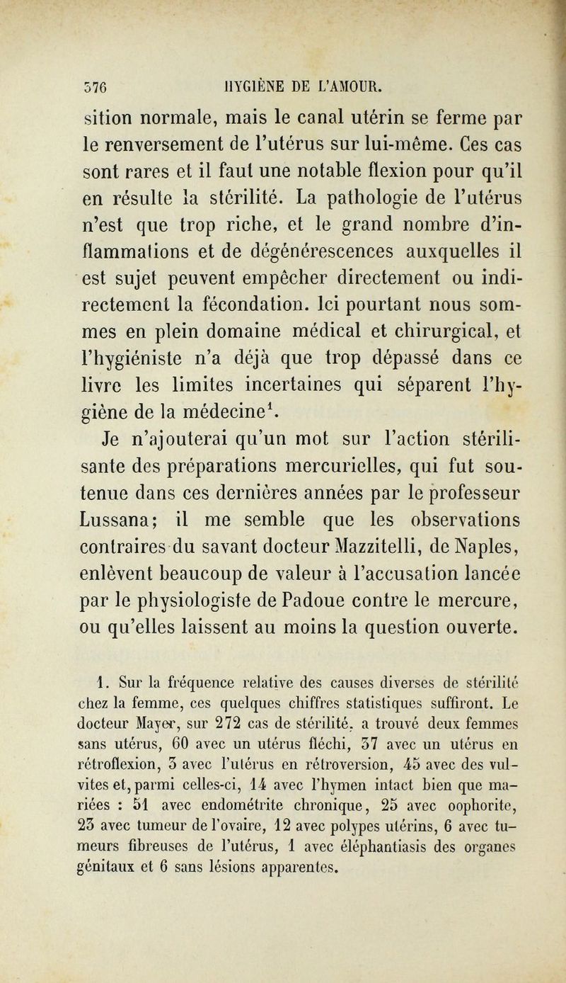 576 HYGIÈNE DE L'AMOUR. sition normale, mais le canal utérin se ferme par le renversement de l'utérus sur lui-même. Ces cas sont rares et il faut une notable flexion pour qu'il en résulte la stérilité. La pathologie de l'utérus n'est que trop riche, et le grand nombre d'in- flammalions et de dégénérescences auxquelles il est sujet peuvent empêcher directement ou indi¬ rectement la fécondation. Ici pourtant nous som¬ mes en plein domaine médical et chirurgical, et l'hygiéniste n'a déjà que trop dépassé dans ce livre les limites incertaines qui séparent l'hy¬ giène de la médecine^ Je n'ajouterai qu'un mot sur l'action stérili¬ sante des préparations mercurielles, qui fut sou¬ tenue dans ces dernières années par le professeur Lussana; il me semble que les observations contraires du savant docteur Mazzitelli, de Naples, enlèvent beaucoup de valeur à l'accusation lancée par le physiologiste de Padoue contre le mercure, ou qu'elles laissent au moins la question ouverte. i. Sur la fréquence relative des causes diverses de stérilité chez la femme, ces quelques chiffres statistiques suffiront. Le docteur Mayer, sur 272 cas de stérilité, a trouvé deux femmes sans utérus, 60 avec un utérus fléchi, 37 avec un utérus en rétroflexion, 3 avec l'utérus en rétroversion, 45 avec des vul- vites et, parmi celles-ci, 14 avec l'hymen intact bien que ma¬ riées : 51 avec endométrite chronique, 25 avec oophorite, 23 avec tumeur de l'ovaire, 12 avec polypes utérins, 6 avec tu¬ meurs fibreuses de l'utérus, 1 avec éléphantiasis des organes génitaux et 6 sans lésions apparentes.