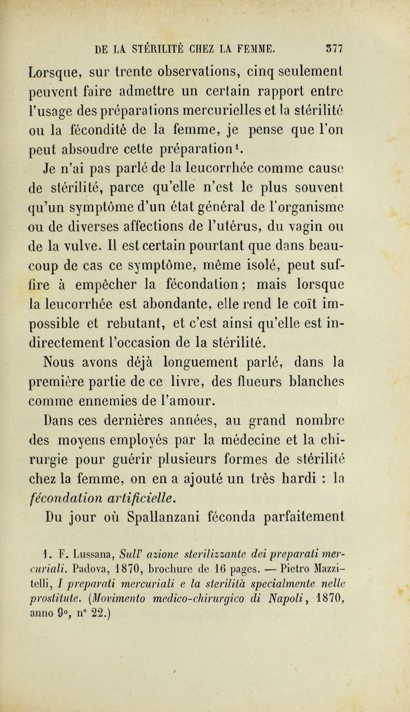 DE lÄ STERILITE CHEZ U FEMME. 377 Lorsque, sur trente observations, cinq seulement peuvent faire admettre un certain rapport entre l'usage des préparations mercurielles et la stérilité ou la fécondité de la femme, je pense que l'on peut absoudre celte préparation Je n'ai pas parlé de la leucorrhée comme cause de stérilité, parce qu'elle n'est le plus souvent qu'un symptôme d'un état général de l'organisme ou de diverses affections de l'utérus, du vagin ou de la vulve. Il est certain pourtant que dans beau¬ coup de cas ce symptôme, même isolé, peut suf¬ fire à empêcher la fécondation ; mais lorsque la leucorrhée est abondante, elle rend le coït im¬ possible et rebutant, et c'est ainsi qu'elle est in¬ directement l'occasion de la stérilité. Nous avons déjà longuement parlé, dans la première partie de ce livre, des flueurs blanches comme ennemies de l'amour. Dans ces dernières années, au grand nombre des moyens employés par la médecine et la chi¬ rurgie pour guérir plusieurs formes de stérilité chez la femme, on en a ajouté un très hardi : la fécondation artificielle. Du jour où Spallanzani féconda parfaitement ]. F. Lussana, Stili' azione sterilizzante dei preparati mer¬ curiali. Padova, 1870, brochure de 16 pages. — Pietro Mazzi- telli, I preparati mercuriali e la sterilità specialmente nelle prostitute. {Movimento medico-chirurgico di Napoli, 1870, anno 9», n 22.)