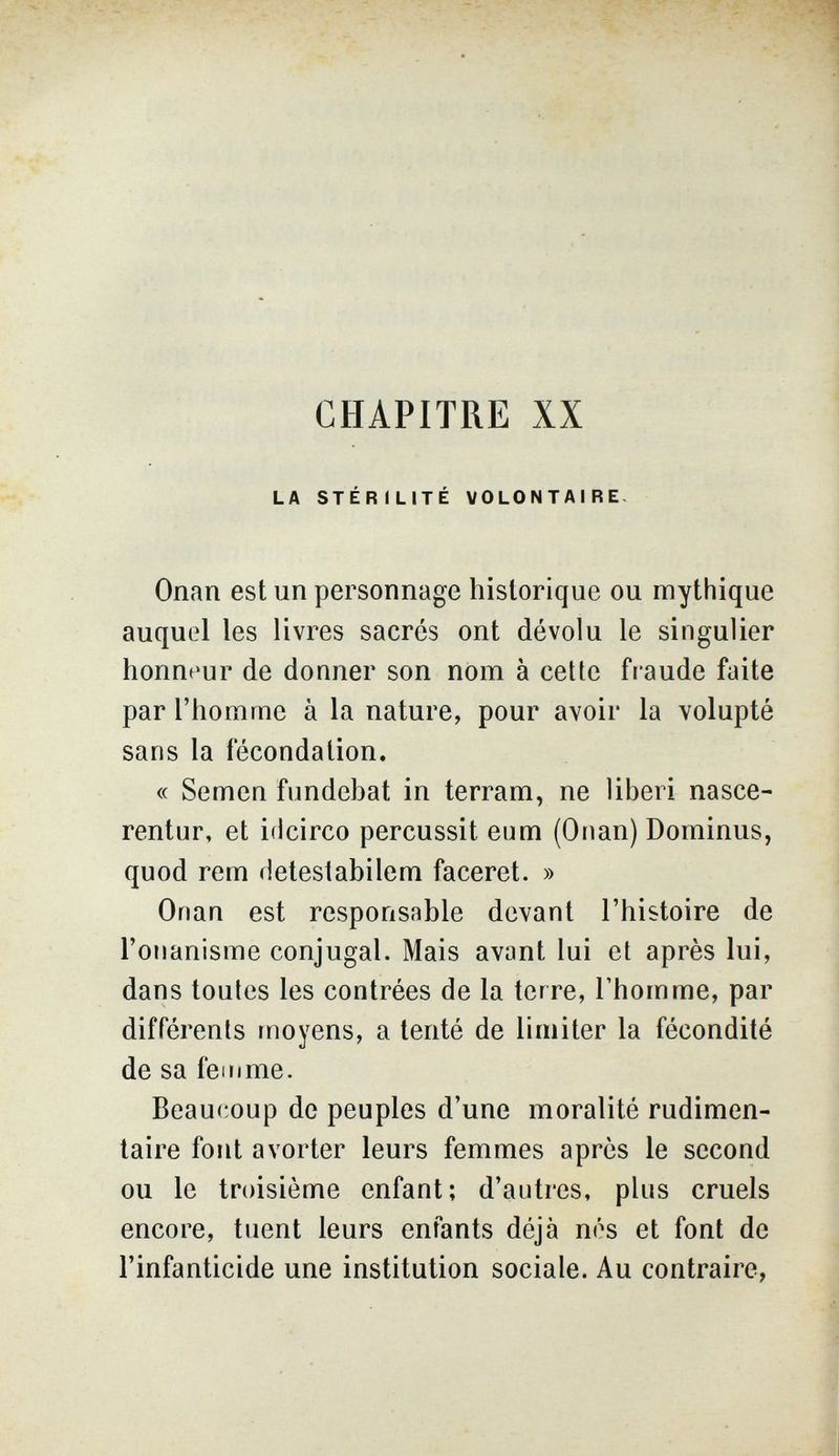 CHAPITRE XX LA STÉRILITÉ VOLONTAIRE- Onan est un personnage historique ou mythique auquel les livres sacrés ont dévolu le singulier honnt'ur de donner son nom à cette fraude faite par l'homme à la nature, pour avoir la volupté sans la fécondation. « Semen fundebat in terram, ne liberi nasce- rentur, et idcirco percussit eum (Onan) Dominus, quod rem detestabilem faceret. » Onan est responsable devant l'histoire de l'onanisme conjugal. Mais avant lui et après lui, dans toutes les contrées de la terre, l'homme, par différents moyens, a tenté de limiter la fécondité de sa femme. Beaucoup de peuples d'une moralité rudimen- taire font avorter leurs femmes après le second ou le troisième enfant; d'autres, plus cruels encore, tuent leurs enfants déjà nés et font de l'infanticide une institution sociale. Au contraire,