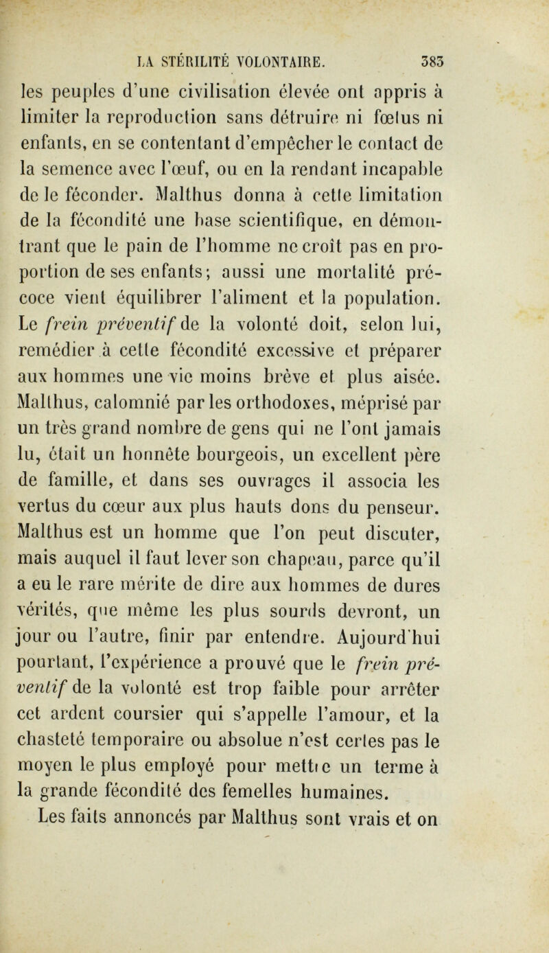 LA STÉRILITÉ VOLONTAIRE. 383 Ies peuples d'une civilisation élevée ont appris à limiter la reproduction sans détruire ni fœlus ni enfants, en se contentant d'empêcher le contact de la semence avec l'œuf, ou en la rendant incapable de le féconder. Malthus donna à cetle limitation de la fécondité une hase scientifique, en démon¬ trant que le pain de l'homme ne croît pas en pro¬ portion de ses enfants; aussi une mortalité pré¬ coce vient équilibrer l'aliment et la population. Le frein préventif Ag, la volonté doit, selon lui, remédier à cetle fécondité excoss.ive et préparer aux hommes une vie moins brève et plus aisée. Malthus, calomnié parles orthodoxes, méprisé par un très grand nombre de gens qui ne l'ont jamais lu, était un honnête bourgeois, un excellent père de famille, et dans ses ouvrages il associa les vertus du cœur aux plus hauts dons du penseur. Malthus est un homme que l'on peut discuter, mais auquel il faut lever son chapeau, parce qu'il a eu le rare mérite de dire aux hommes de dures vérités, que môme les plus sourds devront, un jour ou l'autre, finir par entendre. Aujourd'hui pourtant, l'expérience a prouvé que le frein pré¬ ventif de la volonté est trop faible pour arrêter cet ardent coursier qui s'appelle l'amour, et la chasteté temporaire ou absolue n'est cerles pas le moyen le plus employé pour metti e un terme à la grande fécondité des femelles humaines. Les faits annoncés par Malthus sont vrais et on