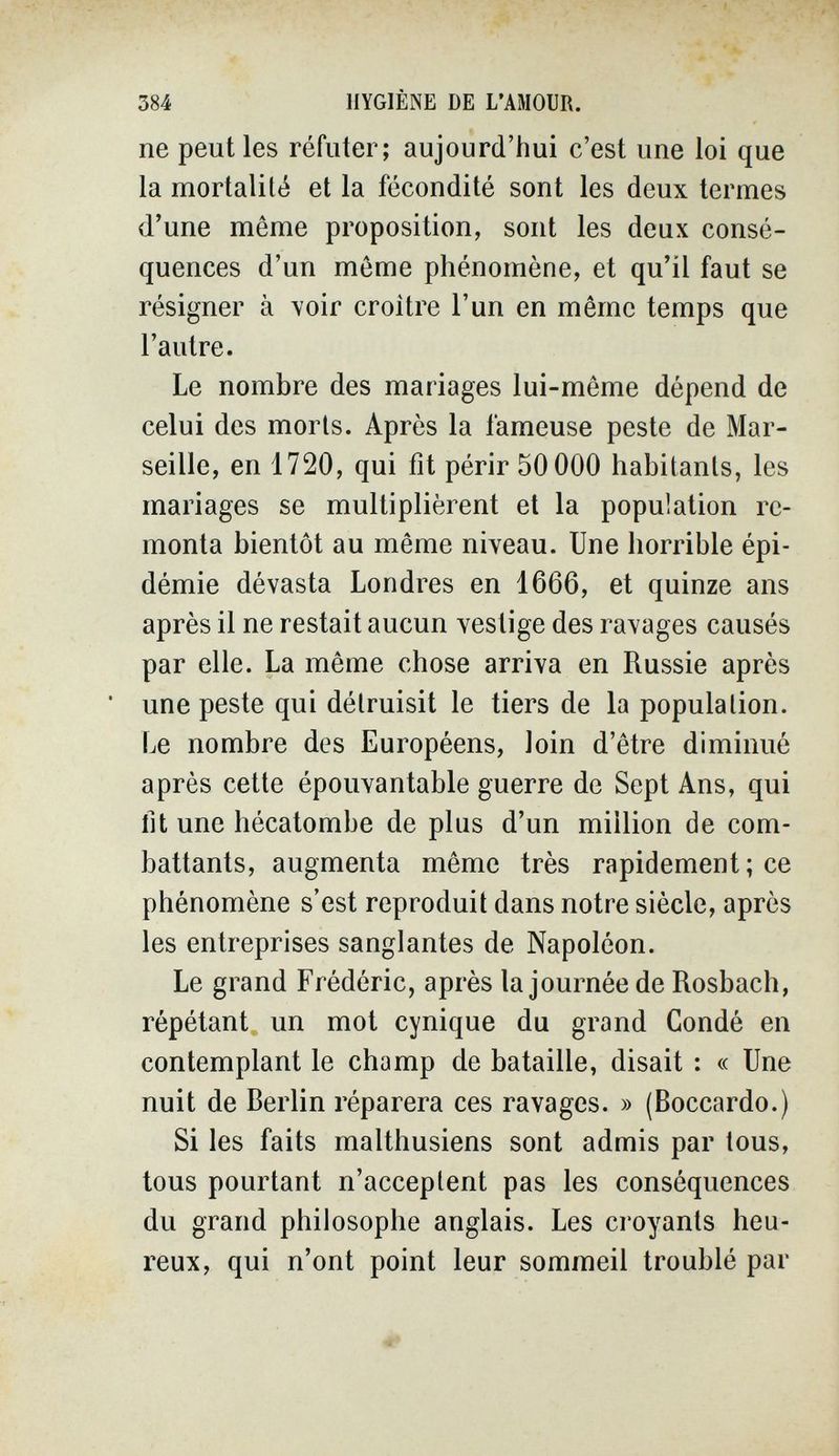 384 HYGIÈNE DE L'AMOUR. ne peut les réfuter; aujourd'hui c'est une loi que la mortalité et la fécondité sont les deux termes d'une même proposition, sont les deux consé¬ quences d'un même phénomène, et qu'il faut se résigner à voir croître l'un en même temps que l'autre. Le nombre des mariages lui-même dépend de celui des morts. Après la fameuse peste de Mar¬ seille, en 1720, qui fit périr 50 000 habitants, les mariages se multiplièrent et la population re¬ monta bientôt au même niveau. Une horrible épi¬ démie dévasta Londres en 1666, et quinze ans après il ne restait aucun vestige des ravages causés par elle. La même chose arriva en Russie après • une peste qui détruisit le tiers de la population. Le nombre des Européens, loin d'être diminué après cette épouvantable guerre de Sept Ans, qui lit une hécatombe de plus d'un million de com¬ battants, augmenta même très rapidement; ce phénomène s'est reproduit dans notre siècle, après les entreprises sanglantes de Napoléon. Le grand Frédéric, après la journée de Rosbach, répétant un mot cynique du grand Condé en contemplant le champ de bataille, disait : « Une nuit de Berlin réparera ces ravages. » (Boccardo.) Si les faits malthusiens sont admis par tous, tous pourtant n'acceptent pas les conséquences du grand philosophe anglais. Les croyants heu¬ reux, qui n'ont point leur sommeil troublé par
