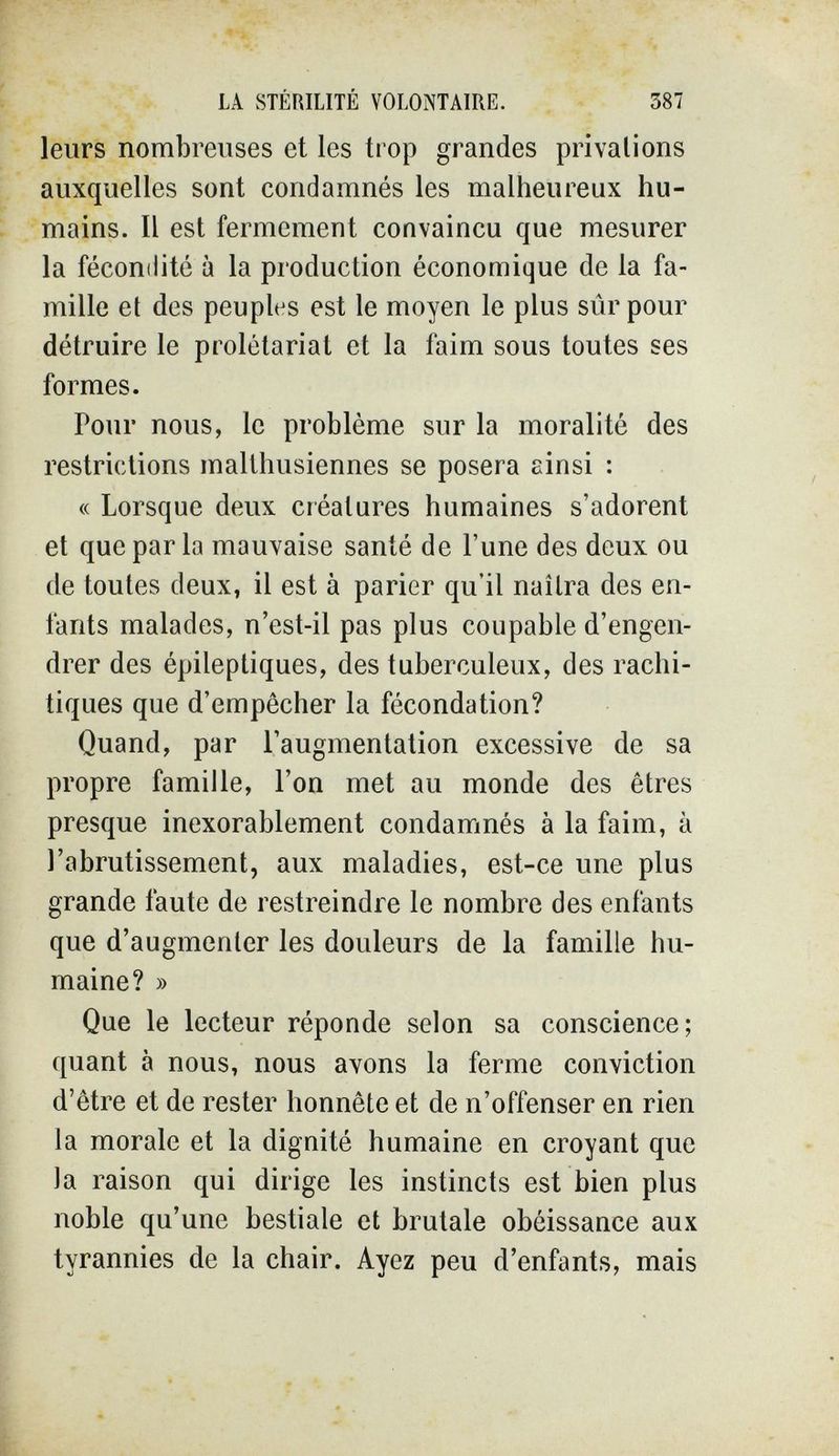 LA STÉRILITÉ VOLONTAIRE. 387 leurs nombreuses et les trop grandes privations auxquelles sont condamnés les malheureux hu¬ mains. Il est fermement convaincu que mesurer la féconilité à la production économique de la fa¬ mille et des peuples est le moyen le plus sûr pour détruire le prolétariat et la faim sous toutes ses formes. Pour nous, le problème sur la moralité des restrictions malthusiennes se posera ainsi : « Lorsque deux créatures humaines s'adorent et que par la mauvaise santé de l'une des deux ou de toutes deux, il est à parier qu'il naîtra des en¬ fants malades, n'est-il pas plus coupable d'engen¬ drer des épileptiques, des tuberculeux, des rachi- tiques que d'empêcher la fécondation? Quand, par l'augmentation excessive de sa propre famille, l'on met au monde des êtres presque inexorablement condamnés à la faim, à l'abrutissement, aux maladies, est-ce une plus grande faute de restreindre le nombre des enfants que d'augmenter les douleurs de la famille hu¬ maine? » Que le lecteur réponde selon sa conscience; quant à nous, nous avons la ferme conviction d'être et de rester honnête et de n'offenser en rien la morale et la dignité humaine en croyant que la raison qui dirige les instincts est bien plus noble qu'une bestiale et brutale obéissance aux tyrannies de la chair. Ayez peu d'enfants, mais