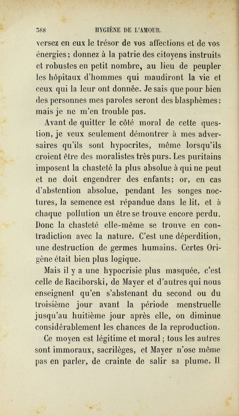 388 HYGIÈNE DE L'AMOUR. versez en eux le trésor de vos affections et de vos énergies ; donnez à la patrie des citoyens instruits et robustes en petit nombre, au lieu de peupler les hôpitaux d'hommes qui maudiront la vie et ceux qui la leur ont donnée. Je sais que pour bien des personnes mes paroles seront des blasphèmes; mais je ne m'en trouble pas. Avant de quitter le côté moral de cette ques¬ tion, je veux seulement démontrer à mes adver¬ saires qu'ils sont hypocrites, même lorsqu'ils croient être des moralistes très purs. Les puritains imposent la chasteté la plus absolue à quine peut et ne doit engendrer des enfants; or, en cas d'abstention absolue, pendant les songes noc¬ tures, la semence est répandue dans le lit, et à chaque pollution un être se trouve encore perdu. Donc la chasteté elle-même se trouve en con¬ tradiction avec la nature. C'est une déperdition, une destruction de germes humains. Certes Ori- gène était bien plus logique. Mais il y a une hypocrisie plus masquée, c'est celle de Raciborski, de Mayer et d'autres qui nous enseignent qu'en s'abstenant du second ou du troisième jour avant la période menstruelle jusqu'au huitième jour après elle, on diminue considérablement les chances de la reproduction. Ce moyen est légitime et moral ; tous les autres sont immoraux, sacrilèges, et Mayer n'ose même pas en parler, de crainte de salir sa plume. Il
