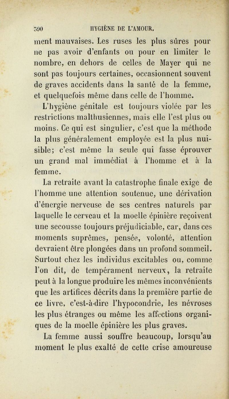 590 HYGIÈNE DE L'AMOUR, ment mauvaises. Les ruses les plus sûres pour ne pas avoir d'enfants ou pour en limiter le nombre, en dehors de celles de Mayer qui ne sont pas toujours certaines, occasionnent souvent de graves accidents dans la santé de la femme, et quelquefois même dans celle de l'homme. L'hygiène génitale est toujours violée par les restrictions maltlmsiennes, mais elle l'est plus ou moins. Ce qui est singulier, c'est que la méthode la plus généralement employée est la plus nui¬ sible; c'est même la seule qui fasse éprouver un grand mal immédiat à l'homme et à la femme. La retraite avant la catastrophe finale exige de l'homme une attention soutenue, une dérivation d'énergie nerveuse de ses centres naturels par laquelle le cerveau et la moelle épinière reçoivent une secousse toujours préjudiciable, car, dans ces moments suprêmes, pensée, volonté, attention devraient être plongées dans un profond sommeil. Surtout chez les individus excitables ou, comme l'on dit, de tempérament nerveux, la retraite peut à la longue produire les mômes inconvénients que les artifices décrits dans la première partie de ce livre, c'est-à-dire l'hypocondrie, les névroses les plus étranges ou même les affections organi¬ ques de la moelle épinière les plus graves. La femme aussi souffre beaucoup, lorsqu'au moment le plus exalté de cette crise amoureuse