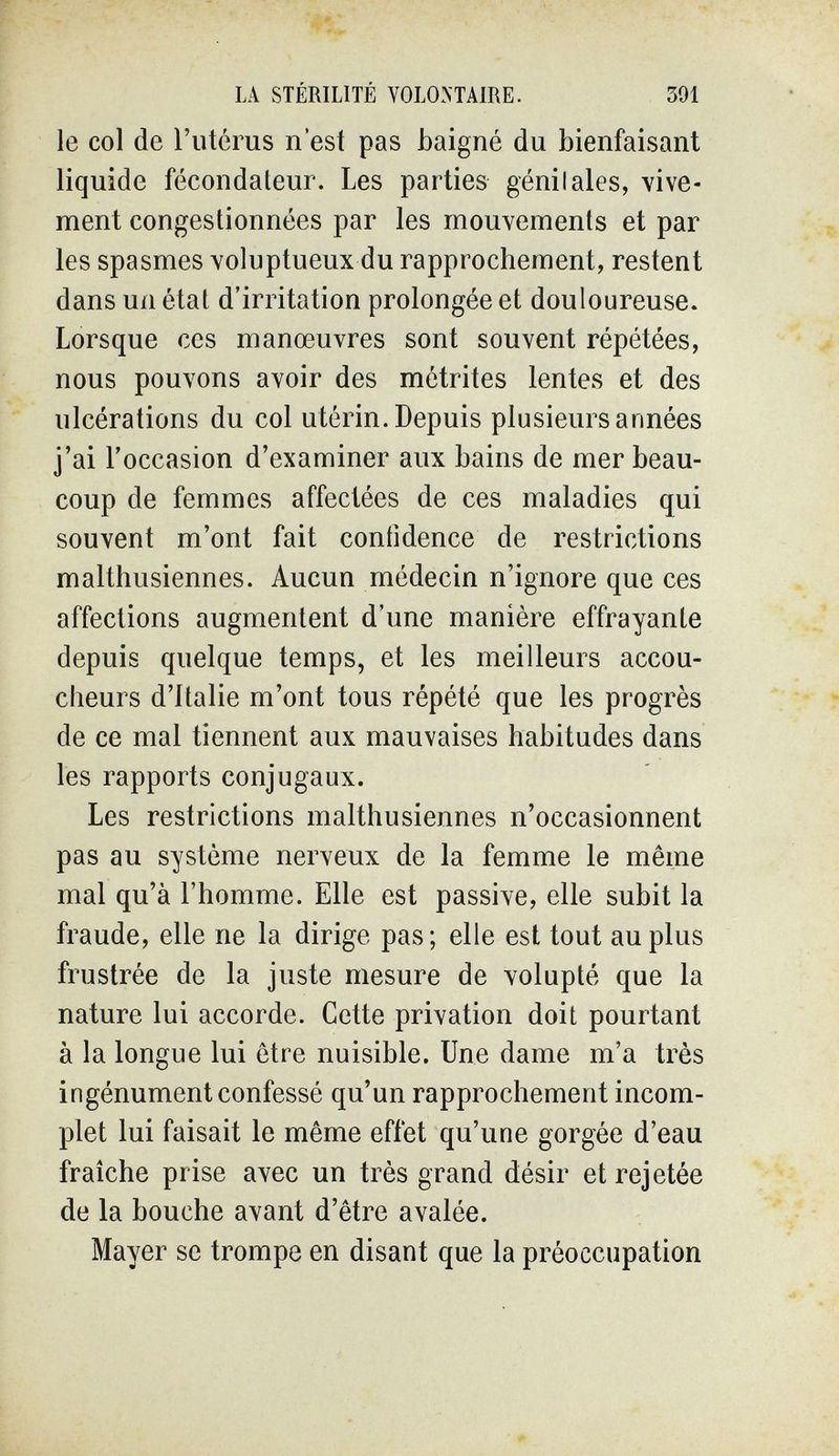 LA STÉRILITÉ VOLONTAIRE. 391 le col de l'utérus n'est pas baigné du bienfaisant liquide fécondateur. Les parties génilales, vive¬ ment congestionnées par les mouvements et par les spasmes voluptueux du rapprochement, restent dans un état d'irritation prolongée et douloureuse. Lorsque ces manœuvres sont souvent répétées, nous pouvons avoir des metrites lentes et des ulcérations du col utérin. Depuis plusieurs années j'ai l'occasion d'examiner aux bains de mer beau¬ coup de femmes affectées de ces maladies qui souvent m'ont fait confidence de restrictions malthusiennes. Aucun médecin n'ignore que ces affections augmentent d'une manière effrayante depuis quelque temps, et les meilleurs accou¬ cheurs d'Italie m'ont tous répété que les progrès de ce mal tiennent aux mauvaises habitudes dans les rapports conjugaux. Les restrictions malthusiennes n'occasionnent pas au système nerveux de la femme le même mal qu'à l'homme. Elle est passive, elle subit la fraude, elle ne la dirige pas ; elle est tout au plus frustrée de la juste mesure de volupté que la nature lui accorde. Cette privation doit pourtant à la longue lui être nuisible. Une dame m'a très ingénument confessé qu'un rapprochement incom¬ plet lui faisait le même effet qu'une gorgée d'eau fraîche prise avec un très grand désir et rejetée de la bouche avant d'être avalée. Mayer se trompe en disant que la préoccupation