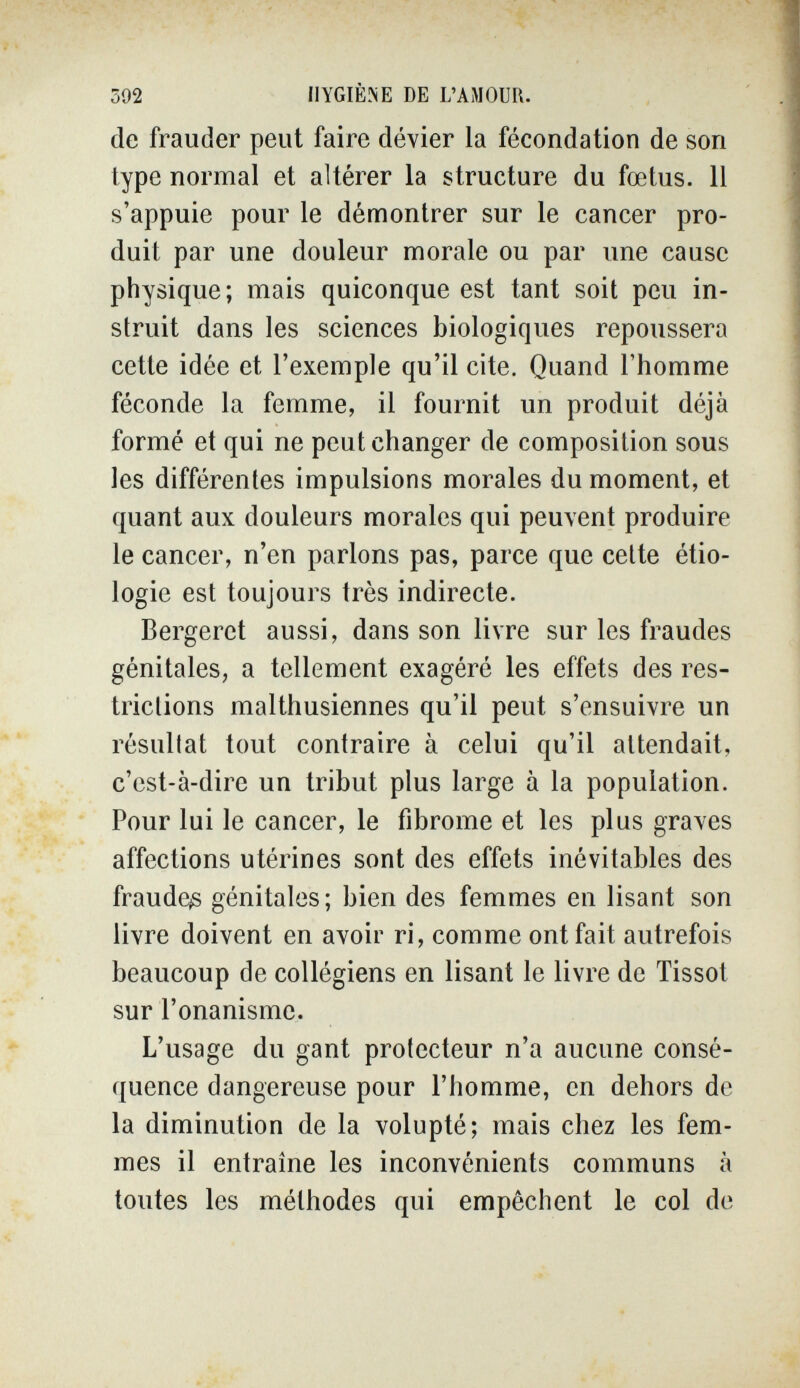 592 HYGIÈNE DE L'AMOUR. de frauder peut faire dévier la fécondation de son type normal et altérer la structure du fœtus. Il s'appuie pour le démontrer sur le cancer pro¬ duit par une douleur morale ou par une cause physique; mais quiconque est tant soit peu in¬ struit dans les sciences biologiques repoussera cette idée et l'exemple qu'il cite. Quand l'homme féconde la femme, il fournit un produit déjà formé et qui ne peut changer de composition sous les différentes impulsions morales du moment, et quant aux douleurs morales qui peuvent produire le cancer, n'en parlons pas, parce que cette étio- logie est toujours très indirecte. Bergeret aussi, dans son livre sur les fraudes génitales, a tellement exagéré les effets des res¬ trictions malthusiennes qu'il peut s'ensuivre un résullat tout contraire à celui qu'il attendait, c'est-à-dire un tribut plus large à la population. Pour lui le cancer, le fibrome et les plus graves affections utérines sont des effets inévitables des fraude^ génitales; bien des femmes en lisant son livre doivent en avoir ri, comme ont fait autrefois beaucoup de collégiens en lisant le livre de Tissot sur l'onanisme. L'usage du gant protecteur n'a aucune consé¬ quence dangereuse pour l'homme, en dehors de la diminution de la volupté; mais chez les fem¬ mes il entraîne les inconvénients communs à toutes les méthodes qui empêchent le col de