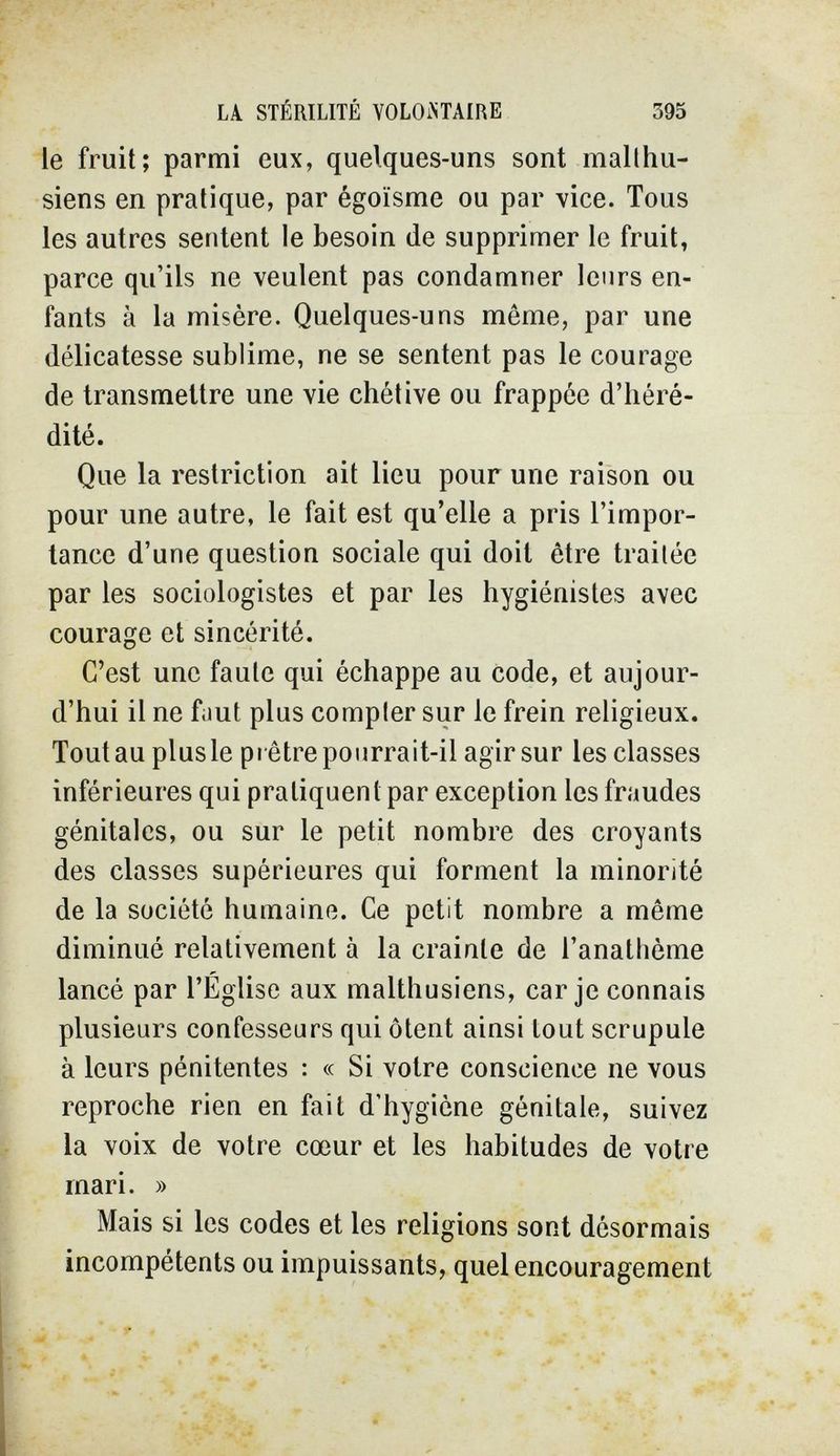 LA STÉRILITÉ YOLOiXTAIRE 395 le fruit; parmi eux, quelques-uns sont malthu¬ siens en pratique, par égoïsme ou par vice. Tous les autres sentent le besoin de supprimer le fruit, parce qu'ils ne veulent pas condamner leurs en¬ fants à la misère. Quelques-uns môme, par une délicatesse sublime, ne se sentent pas le courage de transmettre une vie chétive ou frappée d'héré¬ dité. Que la restriction ait lieu pour une raison ou pour une autre, le fait est qu'elle a pris l'impor¬ tance d'une question sociale qui doit être traitée par les sociologistes et par les hygiénistes avec courage et sincérité. C'est une faute qui échappe au code, et aujour¬ d'hui il ne fiiut plus compter sur le frein religieux. Tout au plus le pi être pourrait-il agir sur les classes inférieures qui pratiquent par exception les fraudes génitales, ou sur le petit nombre des croyants des classes supérieures qui forment la minorité de la société humaine. Ce petit nombre a même diminué relativement à la crainte de l'anathème lancé par l'Église aux malthusiens, car je connais plusieurs confesseurs qui ôtent ainsi tout scrupule à leurs pénitentes : « Si votre conscience ne vous reproche rien en fait d'hygiène génitale, suivez la voix de votre cœur et les habitudes de votre mari. » Mais si les codes et les religions sont désormais incompétents ou impuissants, quel encouragement