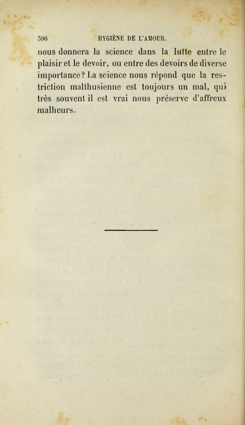 396 HYGIÈNE DE L'AMOUR. nous donnera la science dans la lutte entre le plaisir et le devoir, ou entre des devoirs de diverse importance? La science nous répond que la res¬ triction malthusienne est toujours un mal, qut très souvent il est vrai nous préserve d'affreux malheurs.