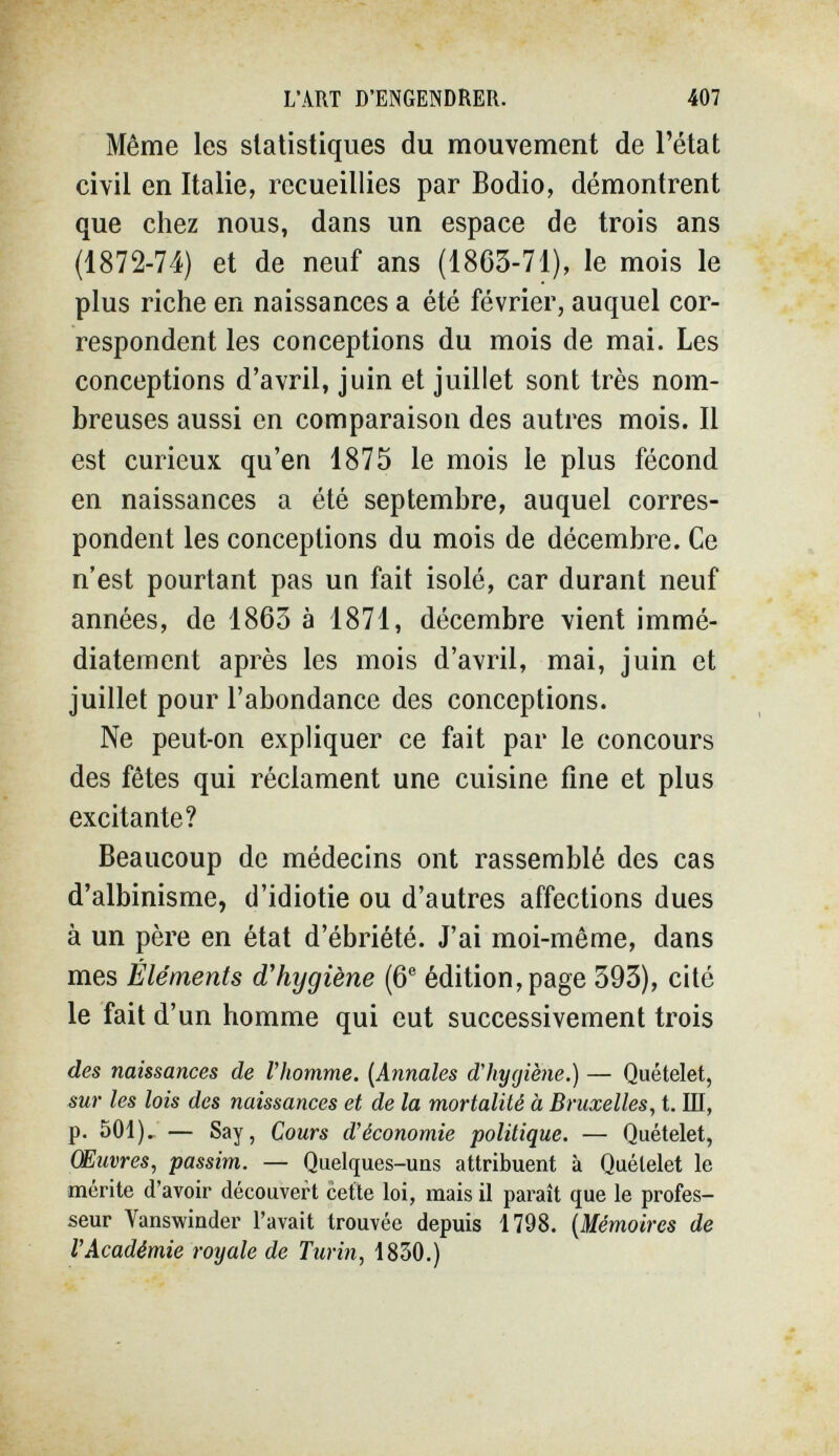 L'ART D'ENGENDRER. 407 Même les statistiques du mouvement de l'état civil en Italie, recueillies par Bodio, démontrent que chez nous, dans un espace de trois ans (1872-74) et de neuf ans (18G3-71), le mois le plus riche en naissances a été février, auquel cor¬ respondent les conceptions du mois de mai. Les conceptions d'avril, juin et juillet sont très nom¬ breuses aussi en comparaison des autres mois. Il est curieux qu'en 1875 le mois le plus fécond en naissances a été septembre, auquel corres¬ pondent les conceptions du mois de décembre. Ce n'est pourtant pas un fait isolé, car durant neuf années, de 1863 à 1871, décembre vient immé¬ diatement après les mois d'avril, mai, juin et juillet pour l'abondance des conceptions. Ne peut-on expliquer ce fait par le concours des fêtes qui réclament une cuisine fine et plus excitante? Beaucoup de médecins ont rassemblé des cas d'albinisme, d'idiotie ou d'autres affections dues à un père en état d'ébriété. J'ai moi-même, dans mes Éléments d'hygiène (6® édition, page 393), cité le fait d'un homme qui eut successivement trois des naissances de Vhomme. [Annales dliy(jiè7ie.) — Quételet, sur les lois des naissances et de la mortalité à Bruxelles, t. Ш, p. 501)» — Say, Cours d'économie politique. — Quételet, Œuvres, passim. — Quelques-uns attribuent à Quételet le mérite d'avoir découvert cette loi, mais il paraît que le profes¬ seur Vanswinder l'avait trouvée depuis 1798. [Mémoires de l'Académie royale de Turin, 1830.)