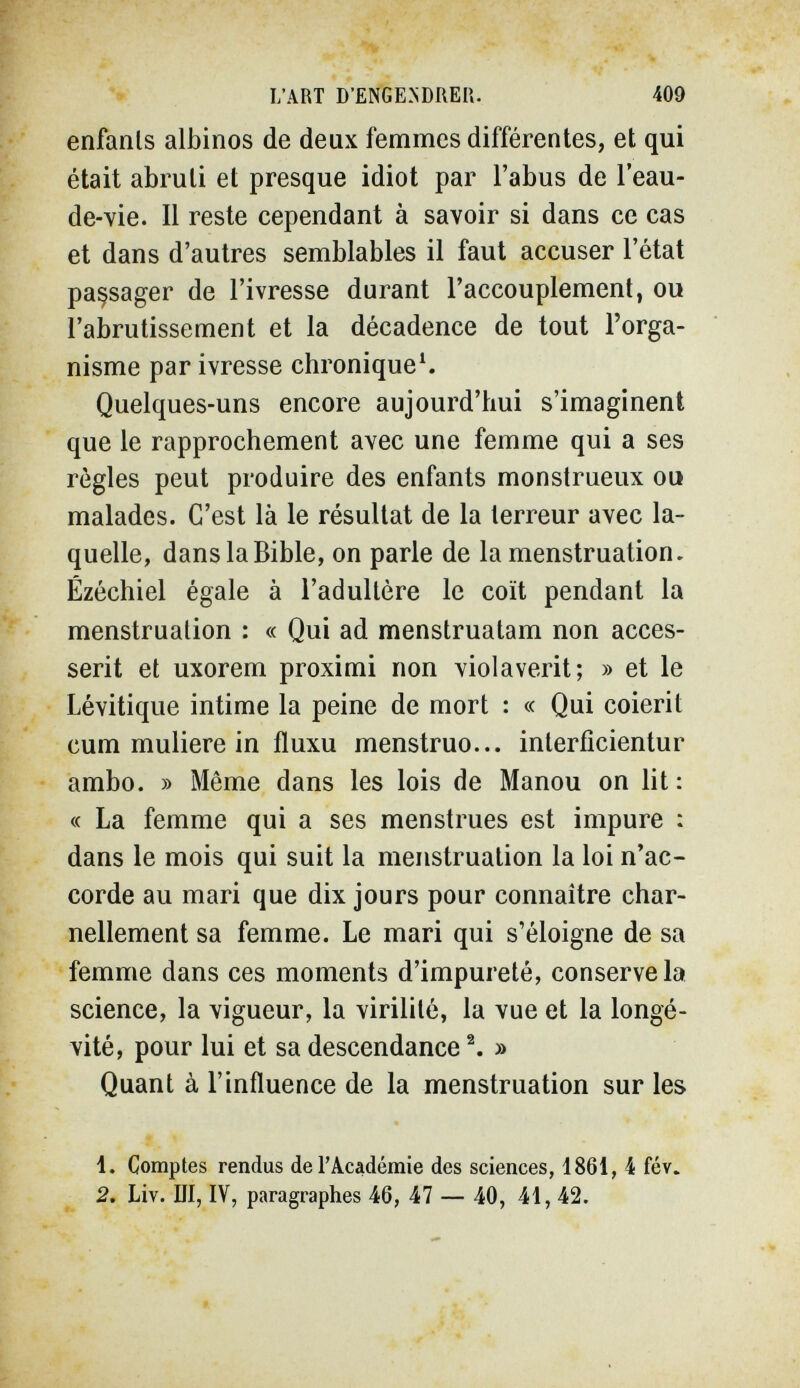 L'ART D'ENGENDRER. 409 enfants albinos de deux femmes différentes, et qui était abruti et presque idiot par l'abus de l'eau- de-vie. Il reste cependant à savoir si dans ce cas et dans d'autres semblables il faut accuser l'état passager de l'ivresse durant l'accouplement, ou l'abrutissement et la décadence de tout l'orga¬ nisme par ivresse chronique^. Quelques-uns encore aujourd'hui s'imaginent que le rapprochement avec une femme qui a ses règles peut produire des enfants monstrueux ou malades. C'est là le résultat de la terreur avec la¬ quelle, dans la Bible, on parle de la menstruation. Ézéchiel égale à l'adultère le coït pendant la menstruation : « Qui ad menstruatam non acces- serit et uxorem proximi non violaverit; » et le Lévitique intime la peine de mort : « Qui coierit cum muliere in fluxu menstruo... interficientur ambo. » Même dans les lois de Manou on lit: « La femme qui a ses menstrues est impure : dans le mois qui suit la menstruation la loi n'ac¬ corde au mari que dix jours pour connaître char¬ nellement sa femme. Le mari qui s'éloigne de sa femme dans ces moments d'impureté, consérvela science, la vigueur, la virilité, la vue et la longé¬ vité, pour lui et sa descendance ^ » Quant à l'influence de la menstruation sur les 1. Comptes rendus de l'Académie des sciences, 1861, 4 fév. 2. Liv. Ш, IV, paragraphes 46, 47 — 40, 41, 42.