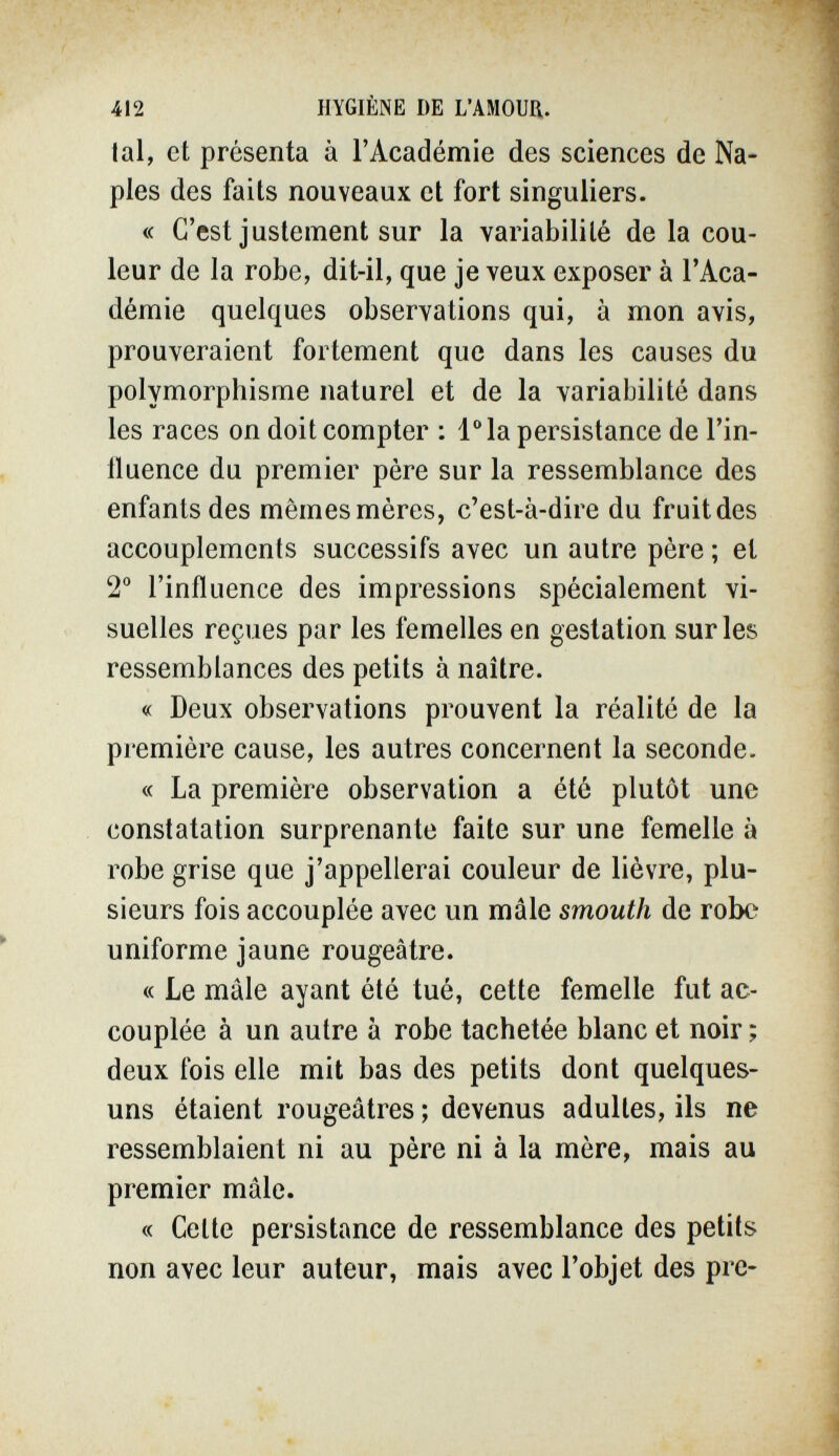 412 HYGIÈNE DE L'AMOUR. lai, et présenta à l'Académie des sciences de Na¬ ples des faits nouveaux et fort singuliers. « C'est justement sur la variabilité de la cou¬ leur de la robe, dit-il, que je veux exposer à l'Aca¬ démie quelques observations qui, à mon avis, prouveraient fortement que dans les causes du polymorphisme naturel et de la variabilité dans les races on doit compter ; l^la persistance de l'in¬ fluence du premier père sur la ressemblance des enfants des mêmes mères, c'est-à-dire du fruit des accouplements successifs avec un autre père ; et 2° l'influence des impressions spécialement vi¬ suelles reçues par les femelles en gestation sur les ressemblances des petits à naître. « Deux observations prouvent la réalité de la première cause, les autres concernent la seconde. « La première observation a été plutôt une constatation surprenante faite sur une femelle à robe grise que j'appellerai couleur de lièvre, plu¬ sieurs fois accouplée avec un mâle smouth de robe uniforme jaune rougeâtre. « Le mâle ayant été tué, cette femelle fut ac¬ couplée à un autre à robe tachetée blanc et noir ; deux fois elle mit bas des petits dont quelques- uns étaient rougeâtres ; devenus adultes, ils ne ressemblaient ni au père ni à la mère, mais au premier mâle. « Cette persistance de ressemblance des petits non avec leur auteur, mais avec l'objet des pre-
