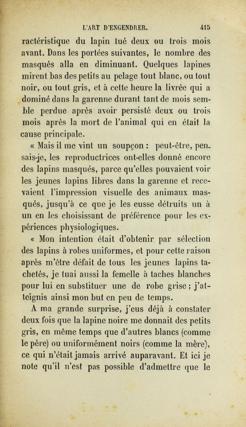 L'ART D'ENGENDRER. 415 ractéristique du lapin tué deux ou trois mois avant. Dans les portées suivantes, le nombre des masqués alla en diminuant. Quelques lapines mirent bas des petits au pelage tout blanc, ou tout noir, ou tout gris, et à celte heure la livrée qui a dominé dans la garenne durant tant de mois sem¬ ble perdue après avoir persisté deux ou trois mois après la mort de l'animal qui en était la cause principale. « Mais il me vint un soupçon : peut-être, pen. sais-je, les reproductrices ont-elles donné encore des lapins masqués, parce qu'elles pouvaient voir les jeunes lapins libres dans la garenne et rece¬ vaient l'impression visuelle des animaux mas¬ qués, jusqu'à ce que je les eusse détruits un à un en les choisissant de préférence pour les ex¬ périences physiologiques. « Mon intention était d'obtenir par sélection des lapins à robes uniformes, et pour cette raison après m'ôtre défait de tous les jeunes lapins ta¬ chetés, je tuai aussi la femelle à taches blanches pour lui en substituer une de robe grise ; j'at¬ teignis ainsi mon but en peu de temps. A ma grande surprise, j'eus déjà à constater deux fois que la lapine noire me donnait des petits gris, en môme temps que d'autres blancs (comme le père) ou uniformément noirs (comme la mère), ce qui n'était jamais arrivé auparavant. Et ici je note qu'il n'est pas possible d'admettre que le