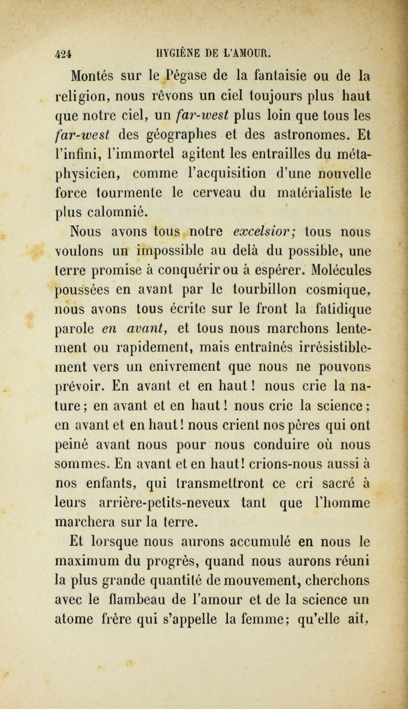 424 HYGIÈNE DE L'AMOUR. Montés sur le Pégase de la fantaisie ou de la religion, nous rêvons un ciel toujours plus haut que notre ciel, un far-west plus loin que tous les far-west des géographes et des astronomes. Et l'infini, l'immortel agitent les entrailles du méta¬ physicien, comme l'acquisition d'une nouvelle force tourmente le cerveau du matérialiste le phis calomnié. Nous avons tous notre excelsior; tous nous voulons un impossible au delà du possible, une terre promise à conquérir ou à espérer. Molécules poussées en avant par le tourbillon cosmique, nous avons tous écrite sur le front la fatidique parole en avant, et tous nous marchons lente¬ ment ou rapidement, mais entraînés irrésistible¬ ment vers un enivrement que nous ne pouvons prévoir. En avant et en haut ! nous crie la na¬ ture ; en avant et en haut ! nous crie la science ; en avant et en haut ! nous crient nos pères qui ont peiné avant nous pour nous conduire où nous sommes. En avant et en haut! crions-nous aussi à nos enfants, qui transmettront ce cri sacré à leurs arrière-petits-neveux tant que l'homme marchera sur la terre. Et lorsque nous aurons accumulé en nous le maximum du progrès, quand nous aurons réuni la plus grande quantité de mouvement, cherchons avec le flambeau de l'amour et de la science un atome frère qui s'appelle la femme; qu'elle ait,