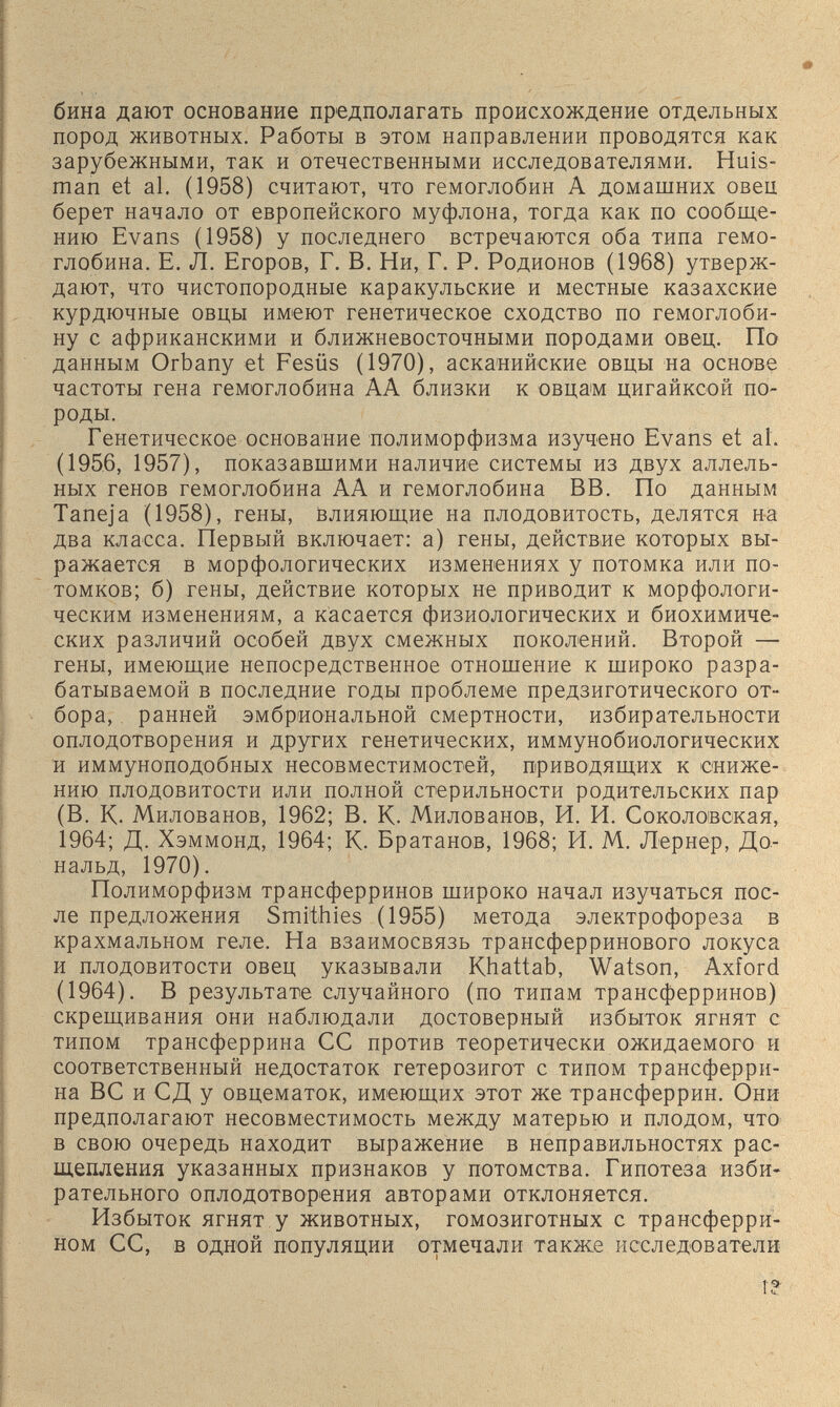 бина дают основание предполагать происхождение отдельных пород животных. Работы в этом направлении проводятся как зарубежными, так и отечественными исследователями. Huis- man et al. (1958) считают, что гемоглобин А домашних овец берет начало от европейского муфлона, тогда как по сообще¬ нию Evans (1958) у последнего встречаются оба типа гемо¬ глобина. Е. Л. Егоров, Г. В. Ни, Г. Р. Родионов (1968) утверж¬ дают, что чистопородные каракульские и местные казахские курдючные овцы имеют генетическое сходство по гемоглоби¬ ну с африканскими и ближневосточными породами овец. По данным Orbany et Fesüs (1970), аска'нийские овцы на основе частоты гена гемоглобина АА близки к овцам цигайксой по¬ роды. Генетическое основание полиморфизма изучено Evans et al. (1956, 1957), показавшими наличие системы из двух аллель- ных генов гемоглобина АА и гемоглобина ВВ. По данным Taneja (1958), гены, влияющие на плодовитость, делятся на два класса. Первый включает: а) гены, действие которых вы¬ ражается в морфологических изменениях у потомка или по¬ томков; б) гены, действие которых не приводит к морфологи¬ ческим изменениям, а касается физиологических и биохимиче¬ ских различий особей двух смежных поколений. Второй — гены, имеющие непосредственное отношение к широко разра¬ батываемой в последние годы проблеме предзиготического от¬ бора, ранней эмбриональной смертности, избирательности оплодотворения и других генетических, иммунобиологических и иммуноподобных несовместимостей, приводящих к сниже¬ нию плодовитости или полной стерильности родительских пар (В. К. Милованов, 1962; В. К. Милованов, И. И. Соколовская, 1964; Д. Хэммонд, 1964; К. Братанов, 1968; И. М. Лернер, До¬ нальд, 1970). Полиморфизм трансферринов широко начал изучаться пос¬ ле предложения Smithies (1955) метода электрофореза в крахмальном геле. На взаимосвязь трансферринового локуса и плодовитости овец указывали Khattab, Watson, Axford (1964). В результате случайного (по типам трансферринов) скрещивания они наблюдали достоверный избыток ягнят с типом трансферрина СС против теоретически ожидаемого и соответственный недостаток гетерозигот с типом трансферри¬ на ВС и СД у овцематок, имеющих этот же трансферрин. Они предполагают несовместимость между матерью и плодом, что в свою очередь находит выражение в неправильностях рас¬ щепления указанных признаков у потомства. Гипотеза изби¬ рательного оплодотворения авторами отклоняется. Избыток ягнят у животных, гомозиготных с трансферри- ном СС, в одной популяции отмечали также исследователи г» 1 ti.