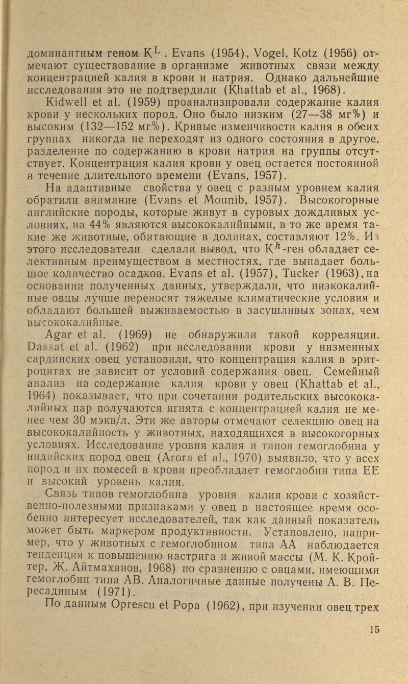 доминантным геном К^ . Evans (1954), Vogel, Kotz (1956) от¬ мечают существование в организме животных связи между концентрацией калия в крови и натрия. Однако дальнейшие исследования это не подтвердили (Khattab et al., 1968). Kidwell et al. (1959) проанализировали содержание калия крови у нескольких пород. Оно было низким (27—38 мг%) и высоким (132—152 мг%). Кривые изменчивости калия в обеих группах никогда не переходят из одного состояния в другое, разделение по содержанию в крови натрия на группы отсут¬ ствует. Концентрация калия крови у овец остается постоянной в течение длительного времени (Evans, 1957). На адаптивные свойства у овец с разным уровнем калия обратили внимание (Evans et Mounib, 1957). Высокогорные английские породы, которые живут в суровых дождливых ус¬ ловиях, на 44% являются высококалийными, в то же время та¬ кие же животные, обитающие в долинах, составляют 12%. Из этого исследователи сделали вывод, что К'^-ген обладает се¬ лективным преимуществом в местностях, где выпадает боль¬ шое количество осадков. Evans et al. (1957), Tucker (1963),на основании полученных данных, утверждали, что низкокалий¬ ные овцы лучше переносят тяжелые климатические условия и обладают большей выживаемостью в засушливых зонах, чем высококалийкые. Agar et al. (1969) не обнаружили такой корреляции. Dassat et al. (1962) при исследовании крови у низменных сардинских овец установили, что концентрация калия в эрит¬ роцитах не зависит от условий содержания овец. Семейный анализ на содержание калия крови у овец (Khattab et al., 1964) показывает, что при сочетании родительских высокока¬ лийных пар получаются ягнята с концентрацией калия не ме¬ нее чем 30 мэкв/л. Эти же авторы отмечают селекцию овец на высококалийность у животных, находящихся в высокогорных условиях. Исследование уровня калия и типов гемоглобина у индийских пород овец. (Агога et al., 1970) выявило, что у всех пород и их помесей в крови преобладает гемоглобин типа ЕЕ и высокий уровень калия. Связь типов гемоглобина уровня калия крови с хозяйст¬ венно-полезными признаками у овец в настоящее время осо¬ бенно интересует исследователей, так как данный показатель может быть маркером продуктивности. Установлено, напри¬ мер, что у животных с гемоглобином типа АА наблюдается тенденция к повышению настрига и живой маесы (М. К. Крой- тер. Ж- Айтмаханов, 1968) по сравнению с овцами, имеющими гемоглобин типа AB. Аналогичные данные получены А. В. Пе¬ рес а диным (1971). По данным Oprescu et Popa (1962), при изучении овец трех 15