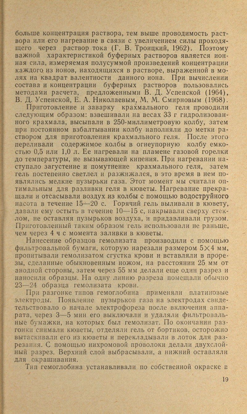 больше концентрация раствора, тем выше проводимость раст¬ вора или его нагревание в связи с увеличением силы проходя¬ щего через раствор тока (Г. В. Троицкий, 1962). Поэтому важной характеристикой буферных растворов является ион¬ ная сила, измеряемая полусуммой произведений концентрации каждого из ионов, находящихся в растворе, выраженной в мо¬ лях на квадрат валентности данного иона. При вычислении состава и концентрации буферных растворов пользовались методами расчета, предложенными В. Д. Успенской (1964), В. Д. Успенской, Е. А. Николаевым, М. М. Смирновым (1968). Приготовление и заварку крахмального геля проводили следующим образом: взвешивали на весах 33 г гидролизован- ного крахмала, высыпали в 250-миллиметровую колбу, затем Бри постоянном взбалтывании колбу наполняли до метки ра¬ створом для приготовления крахмального геля. После этого переливали содержимое колбы в огнеупорную колбу емко¬ стью 0,5 или 1,0 л. Ее нагревали на пламене газовой горелки до температуры, не вызывающей кипения. При нагревании на¬ ступало загустение и помутнение крахмального геля, затем гель постепенно светлел и разжижался, в это время в нем по¬ являлись мелкие пузырьки газа. Этот момент мы считали оп¬ тимальным для разливки геля в кюветы. Нагревание прекра¬ щали и отсасывали воздух из колбы с помощью водоструйного насота в течение 15—20 с. Горячий гель выливали в кювету, давали ему остыть в течение 10—15 с, накрывали сверху стек¬ лом, не оставляя пузырьков воздуха, и придавливали грузом. Приготовленный таким образом гель использовали не раньше, чем через 4 ч с момента заливки в кюветы. Нанесение образцов гемолизата производили с помощью фильтровальной бумаги, которую нарезали размером 5X4 мм, пропитывали гемолизатом сгустка крови и вставляли в проре¬ зы, сделанные обыкновенным ножом, на расстоянии 25 мм от анодной стороны, затем через 55 мм делали еще один разрез и наносили образцы. На одну линию разреза помещали обычно 23—24 образца гемолизата крови. При разгонке типов гемоглобина применяли платиновые электроды. Появление пузырьков газа на электродах свиде¬ тельствовало о начале электрофореза после включения аппа¬ рата, через 3—5 мин его выключали и удаляли фильтроваль¬ ные бумажки, на которых был гемолизат. По окончании раз¬ гонки снимали кюветы, отделяли гель от бортиков, осторожно вытаскивали его из кюветы и перекладывали в лоток для раз¬ резания. С помощью нихромовой проволоки делали двухслой¬ ный разрез. Верхний слой выбрасывали, а нижний оставляли для окрашивания. Тип гемоглобина устанавливали по собственной окраске в Í9