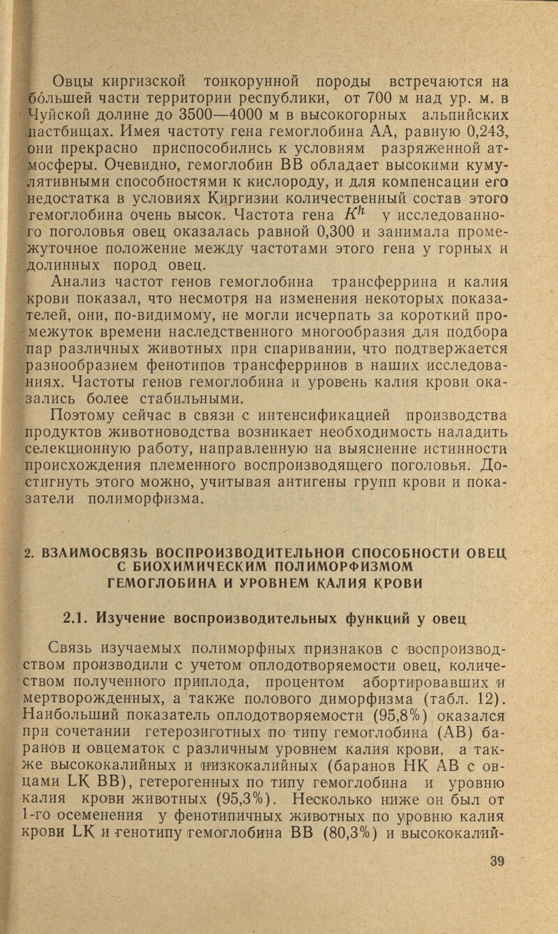 Овцы киргизской тонкорунной породы встречаются на большей части территории республики, от 700 м над ур. м. в Чуйской долине до 3500—4000 м в высокогорных альпийских пастбищах. Имея частоту гена гемоглобина АА, равную 0,243, они прекрасно приспособились к условиям разряженной ат¬ мосферы. Очевидно, гемоглобин ВВ обладает высокими куму¬ лятивными способностями к кислороду, и для компенсации его недостатка в условиях Киргизии количественный состав этого гемоглобина очень высок. Частота гена у исследованно¬ го поголовья овец оказалась равной 0,300 и занимала проме- жуточное положение между частотами этого гена у горных и долинных пород овец. Анализ частот генов гемоглобина трансферрина и калия крови показал, что несмотря на изменения некоторых показа¬ телей, они, по-видимому, не могли исчерпать за короткий про¬ межуток времени наследственного многообразия для подбора пар различных животных при спаривании, что подтвержается разнообразием фенотипов трансферринов в наших исследова¬ ниях. Частоты генов гемоглобина и уровень калия крови ока¬ зались более стабильными. Поэтому сейчас в связи с интенсификацией производства продуктов животноводства возникает необходимость наладить селекционную работу, направленную на выяснение истинности происхождения племенного воспроизводящего поголовья. До¬ стигнуть этого можно, учитывая антигены групп крови и пока¬ затели полиморфизма. 2. ВЗАИМОСВЯЗЬ ВОСПРОИЗВОДИТЕЛЬНОЙ СПОСОБНОСТИ ОВЕЦ С БИОХИМИЧЕСКИМ ПОЛИМ0РФИЗЛ10М ГЕМОГЛОБИНА И УРОВНЕМ КАЛИЯ КРОВИ 2.1. Изучение воспроизводительных функций у овец Связь изучаемых полиморфных признаков с воспроизвод¬ ством производили с учетом о'плодотворяемости овец, количе¬ ством полученного приплода, процентом абортировавших и мертворожденных, а также полового диморфизма (табл. 12). Наибольший показатель оплодотворяемости (95,8%) оказался при сочетании гетерозиготных по типу гемоглобина (AB) ба¬ ранов и овцематок с различным уровнем калия крови, а так¬ же высококалийных и иизкокалийных (баранов НК AB с ов¬ цами LK ВВ), гетерогенных по типу гемоглобина и уровню калия крови животных (95,3%). Несколько ниже он был от 1-го осеменения у фенотипичных животных по уровню калия крови LK и-генотипу (гемоглобина ВВ (80,3%) и ^высококал'ий- 39