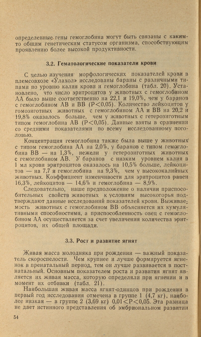 определенны^- гены гемоглобина могут быть связаны с каким- то общим генетическим статусом организма, способствующим проя(Влению более высокой продуктивности. 3.2. Гематологические показатели крови С целью изучения' морфологических показателей крови в племсовхозе «Улахол» исследованы бараны с различными ти¬ пами по уровню калия крови и гемоглобина (табл. 20). Уста¬ новлено, что число эритроцитов у животных с гемоглобином АА было выше соответственно на 22,1 и 19,0%, чем у баранов с гемоглобином AB и ВВ (Р<0,05). Количество лейкоцитов у гомозиготных животных с гемоглобином АА и ВВ на 20,2 и 19,8% оказалось больще, чем у животных с гетерозиготным типом гемоглобина AB (Р<0,05). Данные взяты в сравнении со средними показателями по всему исследованному пого¬ ловью. Концентрация гемоглобина также была выше у животных' с типом гемоглобина АА на 2,0%, у баранов с типом гемогло¬ бина ВВ — на 1,3%, нежели у гетерозиготных животных с гемоглобином AB. У баранов с низким уровнем калия в 1 мл крови эритроцитов оказалось на 10,5% больше, лейкоци¬ тов — на 7,7 и гемоглобина на 9,3%, чем у высококалийных животных. Коэффициент изменчивости для эритроцитов равен 16,3%, лейкоцитов — 14,6% и гемоглобина — 8,9%. Следовательно, наше предположение о наличии приспосо¬ бительных свойств животных к условиям высокогорья под¬ тверждают данные исследований показателей крови. Выживае; мость животных с гемоглобином ВВ объясняется их кумуля¬ тивными способностями, а приспособленность овец с гемогло¬ бином АА осуществляется за счет увеличения количества эрит¬ роцитов, их общей площади. 3.3. Рост и развитие ягнят Живая масса молодняка при рождении — важный показа¬ тель скороспелости. Чем крупнее и лучше формируется ягне¬ нок в пренатальный период, тем он лучше развивается в пост- натальный. Основным показателем роста и развития ягнят яв¬ ляется их живая масса, которую определяли при ягнении и в момент нх отбивки (та'бл. 21). Наибольшая живая масса ягнят-одинцов при рождении в первый год исследования отмечена в группе 1 (4,7 кг), наибо¬ лее низкая — в группе 2 (3,69 кг) 0,01<Р<0,05. Эта разница не дает истинного представления об эмбриональном развитии 54