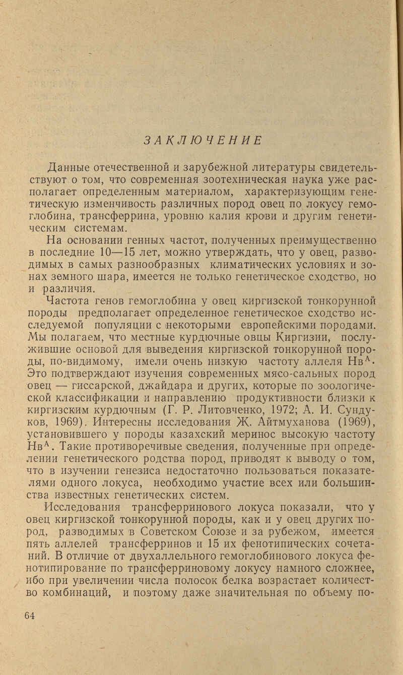 ЗАКЛЮЧЕНИЕ Данные отечествениой и зарубежной литературы свидетель¬ ствуют о том, что современная зоотехническая наука уже рас¬ полагает определенным материалом, характеризующим гене¬ тическую изменчивость различных пород овец по локусу гемо¬ глобина, траисферрина, уровню калия крови и другим генети¬ ческим системам. На основании генных частот, полученных преимущественно в последние 10—15 лет, можно утверждать, что у овец, разво¬ димых в самых разнообразных климатических условиях и зо¬ нах земного щара, имеется не только генетическое сходство, но и различия. Частота генов гемоглобина у овец киргизской тоикорунной породы предполагает определенное генетическое сходство ис¬ следуемой популяции с некоторыми европейскими породами. Мы полагаем, что местные курдючные овцы Киргизии, послу¬ жившие основой для выведения киргизской тонкорунной поро¬ ды, по-видимому, имели очень низкую частоту аллеля Нв'®'- Это подтверждают изучения современных мясо-сальных пород овец — гиссарской, джайдара и других, которые по зоологиче¬ ской классификации и направлению продуктивности близки к киргизским курдючным (Г. Р. Литовченко, 1972; А. И. Сунду¬ ков, 1969). Интересны исследования Ж- Айтмуханова (1969), установившего у породы казахский меринос высокую частоту Нв^. Такие противоречивые сведения, полученные при опреде¬ лении генетического родства пород, приводят к выводу о том, что в изучении генезиса недостаточно пользоваться показате¬ лями одного локуса, необходимо участие всех или большин¬ ства известных генетических систем. Исследования трансферр'инового локуса показали, что у овец киргизской тонкорунной породы, как и у овец других по¬ род, разводимых в Советском Союзе и за рубежом, имеется пять аллелей трансферринов и 15 их фенотипических сочета¬ ний. В отличие от двухаллельного гемоглобинового локуса фе- нотипирование по трансферриновому локусу намного сложнее, ибо при увеличении числа полосок белка возрастает количест¬ во комбинаций, и поэтому даже значительная по объему по- 64