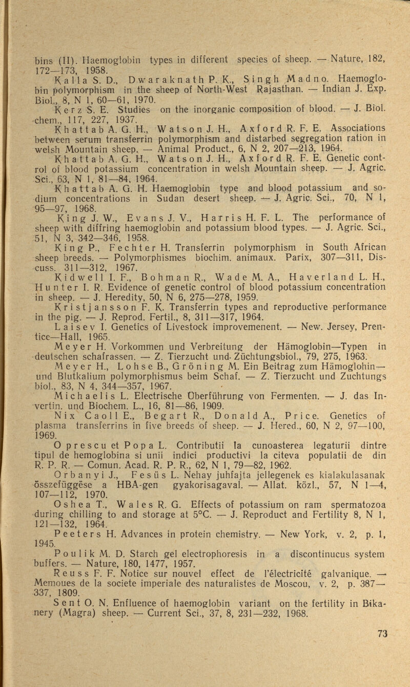 bins (II). Haemoglobin types in different species of sheep. — Nature, 182, 172—173, 1958. Kalla S. D., D w a r a к n a t h P. K., Singh Madno. Haemoglo¬ bin polymorphism in the sheep of North-West Rajasthan. — Indian J. Exp. Biol, 8, N 1, 60—61, 1970. К e r z S. E. Studies on the inorganic composition of blood. — J. Biol, ■ehem., 117, 227, 1937. К h a 11 a b A. G. H., W a t s о n J. H., A x f о r d R. F. E. Associations between serum transferrin polymorphism and distarbed segregation ration in welsh Mountain sheep. — Animal Product., 6, N 2, 207—213, 1964. Khattab A. G. H., W a t s о n J. H., A x f о r d R. F. E. Genetic cont¬ rol of blood potassium concentration in welsh Mountain sheep. — J, Agrie. Sci., 63, N 1, «1—84, 1964. Khattab A. G. H. Haemoglobin type and blood potassium and so¬ dium concentrations in Sudan desert sheep. — J. Agrie. Sci., 70, N 1, 95—97, 1968. К i n g J. W., Evans J. v., H a r r i s H. F. L. The performance of sheep with diffring haemoglobin and potassium blood types. — J. Agrie. Sci., 51, N 3, 342—346, 1958. King P., Fechter H. Transferrin polymorphism in South African sheep breeds. — Polymorphismes biochim. animaux. Parix, 307—311, Dis¬ cuss. 311—312, 1967. К i d w e 11 I. F., В о h m a n R., W a d e M. A., H a v e r 1 a n d L. H., Hunter I. R. Evidence of genetic control of blood potassium concentration in sheep. — J. Heredity, 50, N 6, 275—278, 1959. Kristjansson F. K. Transferrin types and reproductive performance in the pig. — J. Reprod. Fértil., 8, 311—317, 1964. Laisev I. Genetics of Livestock improvemenent. — New. Jersey, Pren¬ tice—Hall, 1965. Meyer H. Vorkommen und Verbreitung der Hämoglobin—Typen in •deutschen schafrassen. — Z. Tierzucht und-Züchtungsbiol., 79, 275, 1963. Meyer H., LohseB., GröningM. Ein Beitrag zum Hämoglobin— und Blutkalium Polymorphismus beim Schaf. — Z. Tierzucht und Zuchtungs bioL, 83, N 4, 344—357, 1967. Michaelis L. Electrische Überführung von Fermenten. — J. das In- vertin. und Biochem. L., 16, 81—86, 1909. Nix С a о 11 E., В e g а r t R., D о n a 1 d A., Price. Genetics of plasma transferrins in five breeds bf sheep. — J. Hered., 60, N 2, 97—100, 1969. О prescu et Popa L. Contributii la cunoasterea legaturii dintre tipul de hemoglobina si unii indici productivi la citeva pppulatii de din R. P. R. — Comun. Acad. R. P. R., 62, N 1, 79—82, 1962. 0 r b a n y i J., F e s Ü s L. Nehay juhfajta jellegenek es kialakulasanak ôsszefûggëse a HBA-gen gyakorisagaval. — Allât, közl., 57, N 1—4, 107—112, 1970. О s h e a T., W a 1 e s R. G. Effects of potassium on ram spermatozoa during chilling to and storage at 5°C. — J. Reproduct and Fertility 8, N 1, 121—132, 1964. Peeters H. Advances in protein chemistry. — New York, v. 2, p. I, 1945. P о u 1 i к M. D. Starch gel electrophoresis in a discontinucus system buffers. — Nature, 180, 1477, 1957. R e u s s F. F. Notice sur nouvel effect de l'électricité galvanique. ^ Memoues de la société imperiale des naturalistes de Moscou, v. 2, p. 387— 337, 1809. S e n t O. N. Enfluence of haemoglobin variant on the fertility in Bika- nery (Magra) sheep. — Current Sci., 37, 8, 231—232, 1968. 73