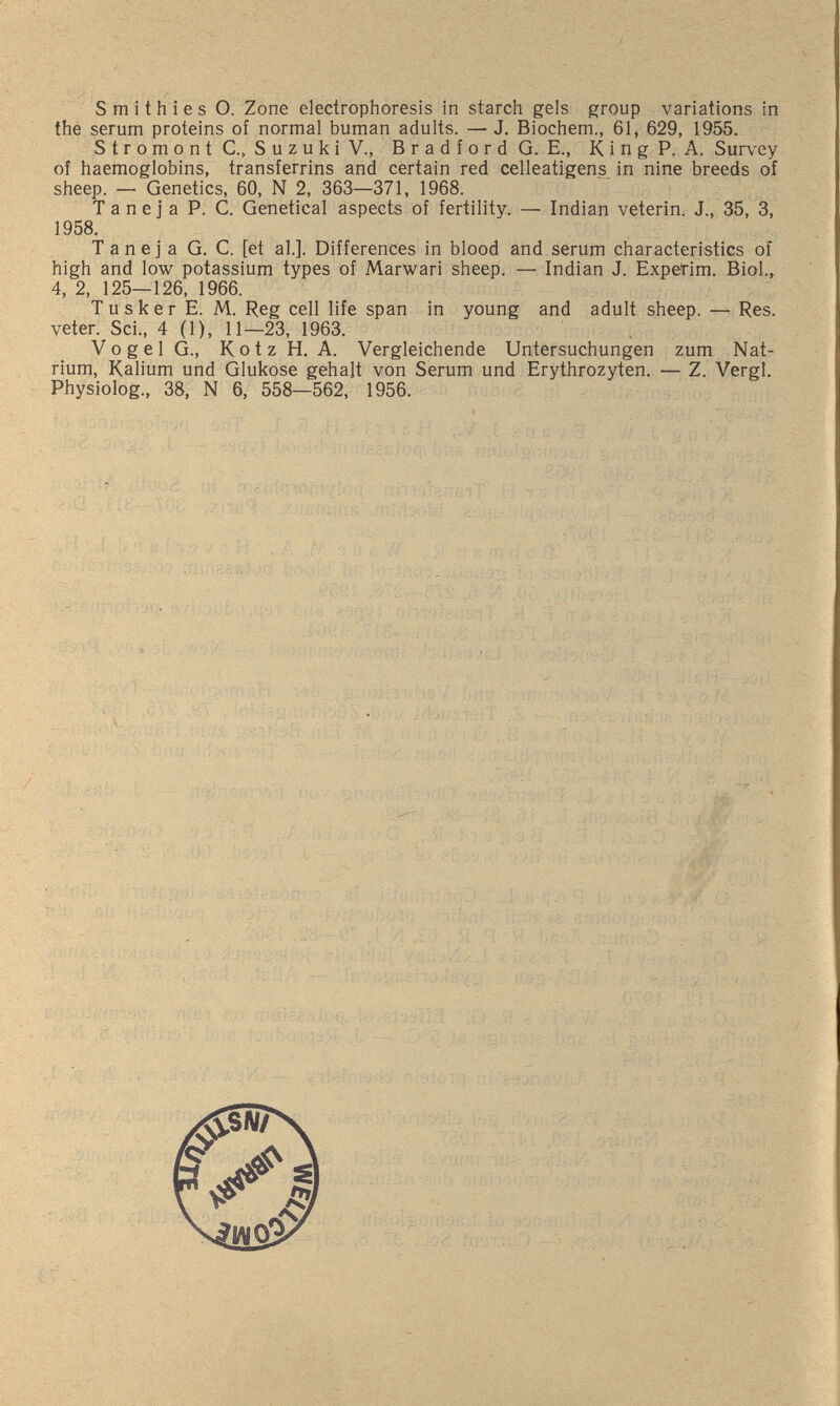 Smithies О. Zone electrophoresis in starch gels group variations in the serum proteins of normal buman adults. — J. Biochem., 61, 629, 1955. S t r о m о n t C., S u z u к i v., В r a d f о r d G. E., К i n g P. A. Survey of haemoglobins, transferrins and certain red celleatigens in nine breeds of sheep. — Genetics, 60, N 2, 363—371, 1968. T a n e j a P. C. Genetical aspects of fertility. — Indian veterin. J., 35, 3, 1958, T a n e j a G. C. [et al.]. Differences in blood and serum characteristics of high and low potassium types of Marwari sheep. — Indian J. Expet^im. Biol., 4, 2, 125—126, 1966. Tusker E. M. Reg cell life span in young and adult sheep. — Res. veter. Sci., 4 (1), 11—23, 1963. , V о g e 1 G., Kotz H.A. Vergleichende Untersuchungen zum Nat¬ rium, Kalium und Glukose gehalt von Serum und Erythrozyten. — Z. Vergi. Physiolog., 38, N 6, 558—562, 1956.