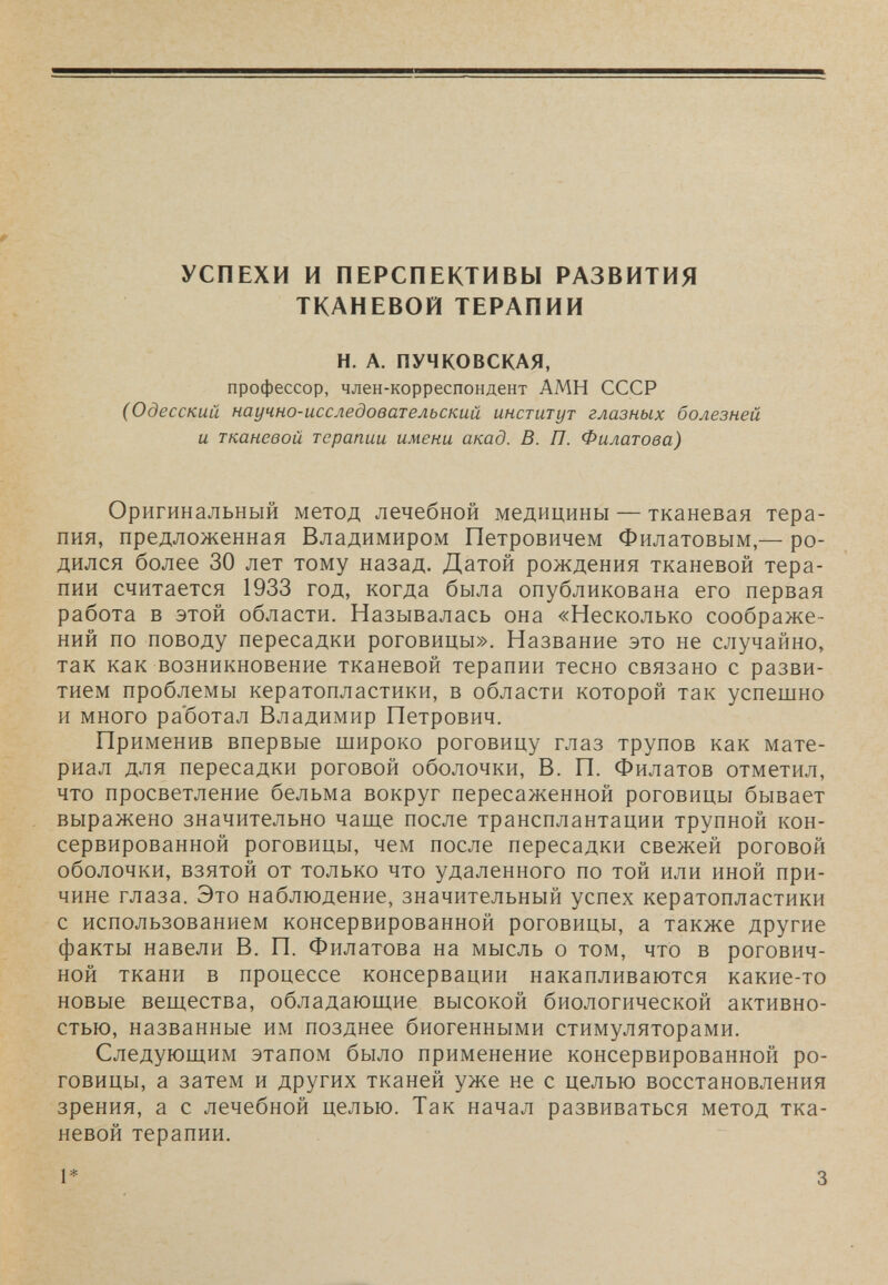 УСПЕХИ И ПЕРСПЕКТИВЫ РАЗВИТИЯ ТКАНЕВОЙ ТЕРАПИИ Н. А. ПУЧКОВСКАЯ, профессор, член-корреспондент АМН СССР (Одесский научно-исследовательский институт глазных болезней и тканевой терапии имени акад. В. П. Филатова) Оригинальный метод лечебной медицины — тканевая тера¬ пия, предложенная Владимиром Петровичем Филатовым,— ро¬ дился более 30 лет тому назад. Датой рождения тканевой тера¬ пии считается 1933 год, когда была опубликована его первая работа в этой области. Называлась она «Несколько соображе¬ ний по поводу пересадки роговицы». Название это не случайно, так как возникновение тканевой терапии тесно связано с разви¬ тием проблемы кератопластики, в области которой так успешно и много ра'ботал Владимир Петрович. Применив впервые широко роговицу глаз трупов как мате¬ риал для пересадки роговой оболочки, В. П. Филатов отметил, что просветление бельма вокруг пересаженной роговицы бывает выражено значительно чаще после трансплантации трупной кон¬ сервированной роговицы, чем после пересадки свежей роговой оболочки, взятой от только что удаленного по той или иной при¬ чине глаза. Это наблюдение, значительный успех кератопластики с использованием консервированной роговицы, а также другие факты навели В. П. Филатова на мысль о том, что в рогович- ной ткани в процессе консервации накапливаются какие-то новые вещества, обладающие высокой биологической активно¬ стью, названные им позднее биогенными стимуляторами. Следующим этапом было применение консервированной ро¬ говицы, а затем и других тканей уже не с целью восстановления зрения, а с лечебной целью. Так начал развиваться метод тка¬ невой терапии. 1* 3