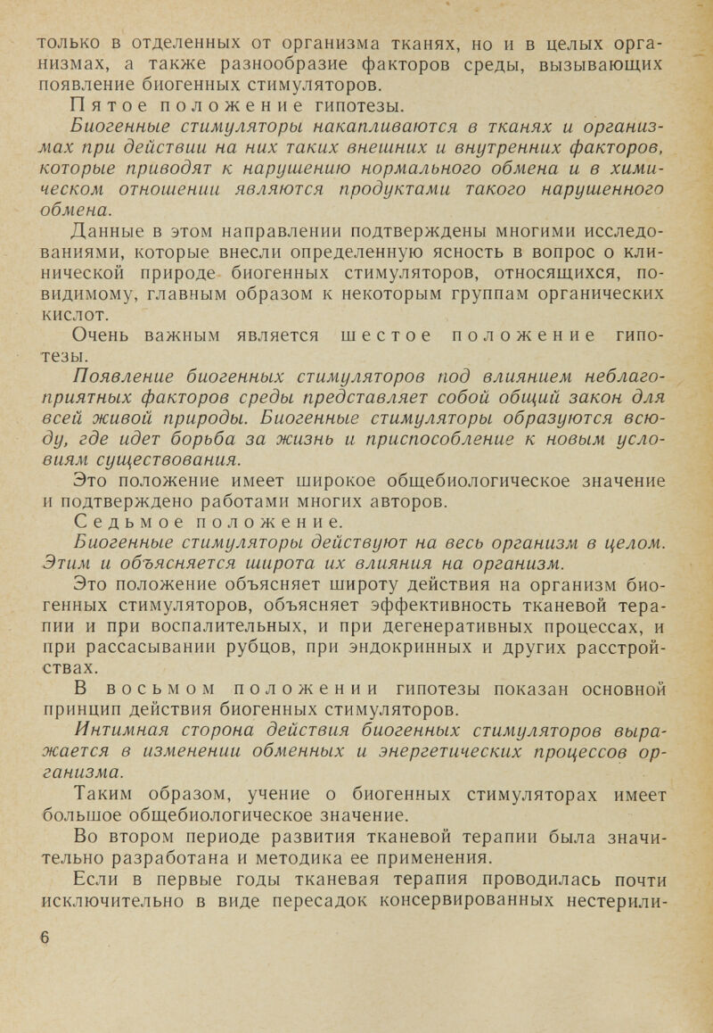 только в отделенных от организма тканях, но и в целых орга¬ низмах, а также разнообразие факторов среды, вызывающих появление биогенных стимуляторов. Пятое положение гипотезы. Биогенные стимуляторы накапливаются в тканях и организ¬ мах при действии на них таких внешних и внутренних факторов, которые приводят к наруигению нормального обмена и в хими¬ ческом отношении являются продуктами такого нарушенного обмена. Данные в этом направлении подтверждены многими исследо¬ ваниями, которые внесли определенную ясность в вопрос о кли¬ нической природе биогенных стимуляторов, относящихся, по- видимому, главным образом к некоторым группам органических кислот. Очень важным является шестое положение гипо¬ тезы. Появление биогенных стимуляторов под влиянием неблаго¬ приятных факторов среды представляет собой обилий закон для всей живой природы. Биогенные стимуляторы образуются всю¬ ду, где идет борьба за жизнь и приспособление к новым усло¬ виям существования. Это положение имеет широкое общебиологическое значение и подтверждено работами многих авторов. Седьмое положение. Биогенные стимуляторы действуют на весь организм в целом. Этим и объясняется широта их влияния на организм. Это положение объясняет широту действия на организм био¬ генных стихмуляторов, объясняет эффективность тканевой тера¬ пии и при воспалительных, и при дегенеративных процессах, и при рассасывании рубцов, при эндокринных и других расстрой¬ ствах. В восьмом положении гипотезы показан основной принцип действия биогенных стимуляторов. Интимная сторона действия биогенных стимуляторов выра¬ жается в изменении обменных и энергетических процессов ор¬ ганизма. Таким образом, учение о биогенных стимуляторах имеет большое общебиологическое значение. Во втором периоде развития тканевой терапии была значи¬ тельно разработана и методика ее применения. Если в первые годы тканевая терапия проводилась почти исключительно в виде пересадок консервированных нестерили- 6