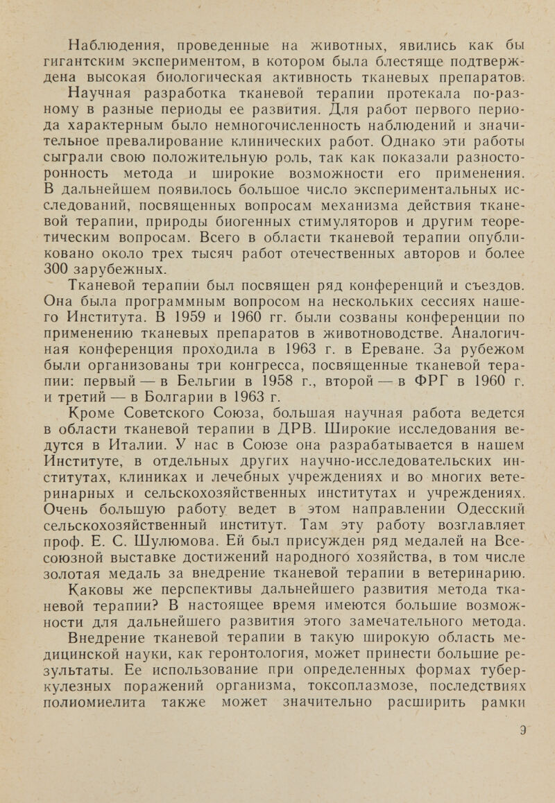 Наблюдения, проведенные на животных, явились как бы гигантским экспериментом, в котором была блестяще подтверж¬ дена высокая биологическая активность тканевых препаратов. Научная разработка тканевой терапии протекала по-раз¬ ному в разные периоды ее развития. Для работ первого перио¬ да характерным было немногочисленность наблюдений и значи¬ тельное превалирование клинических работ. Однако эти работы сыграли свою положительную роль, так как показали разносто¬ ронность метода и широкие возможности его применения. В дальнейшем появилось большое число экспериментальных ис¬ следований, посвященных вопросам механизма действия ткане¬ вой терапии, природы биогенных стимуляторов и другим теоре¬ тическим вопросам. Всего в области тканевой терапии опубли¬ ковано около трех тысяч работ отечественных авторов и более 300 зарубежных. Тканевой терапии был посвящен ряд конференций и съездов. Она была программным вопросом на нескольких сессиях наше¬ го Института. В 1959 и 1960 гг. были созваны конференции по применению тканевых препаратов в животноводстве. Аналогич¬ ная конференция проходила в 1963 г. в Ереване. За рубежом были организованы три конгресса, посвященные тканевой тера¬ пии; первый — в Бельгии в 1958 г., второй — в ФРГ в 1960 г. и третий — в Болгарии в 1963 г. Кроме Советского Союза, большая научная работа ведется в области тканевой терапии в ДРВ. Широкие исследования ве¬ дутся в Италии. У нас в Союзе она разрабатывается в нашем Институте, в отдельных других научно-исследовательских ин¬ ститутах, клиниках и лечебных учреждениях и во многих вете¬ ринарных и сельскохозяйственных институтах и учреждениях. Очень большую работу ведет в этом направлении Одесский сельскохозяйственный институт. Там эту работу возглавляет проф. Е. С. Шулюмова. Ей был присужден ряд медалей на Все¬ союзной выставке достижении народного хозяйства, в том числе золотая медаль за внедрение тканевой терапии в ветеринарию. Каковы же перспективы дальнейшего развития метода тка¬ невой терапии? В настоящее время имеются большие возмож¬ ности для дальнейшего развития этого замечательного метода. Внедрение тканевой терапии в такую широкую область ме¬ дицинской науки, как геронтология, может принести большие ре¬ зультаты. Ее использование при определенных формах тубер¬ кулезных поражений организма, токсоплазмозе, последствиях полиомиелита также может значительно расширить рамки Э
