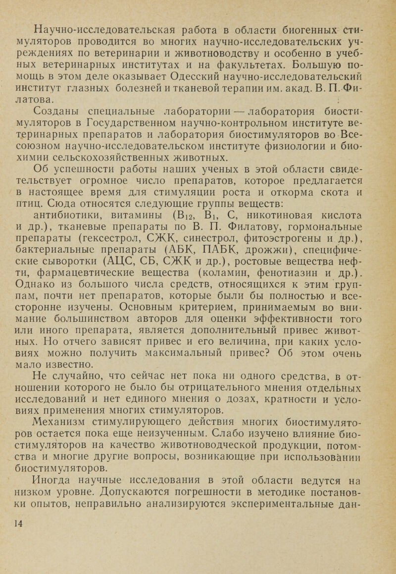 Научно-исследовательская работа в области биогенных сти¬ муляторов проводится во многих научно-исследовательских уч¬ реждениях по ветеринарии и животноводству и особенно в учеб¬ ных ветеринарных институтах и на факультетах. Большую по¬ мощь в этом деле оказывает Одесский научно-исследовательский институт глазных болезней и тканевой терапии им. акад. В. П. Фи¬ латова. : Созданы специальные лаборатории — лаборатория биости¬ муляторов в Государственном научно-контрольном институте ве¬ теринарных препаратов и лаборатория биостимуляторов во Все¬ союзном научно-исследовательском институте физиологии и био¬ химии сельскохозяйственных животных. Об успешности работы наших ученых в этой области свиде¬ тельствует огромное число препаратов, которое предлагается в настоящее время для стимуляции роста и откорма скота и птиц. Сюда относятся следующие группы веществ: антибиотики, витамины (В12, Bi, С, никотиновая кислота и др.), тканевые препараты по В. П. Филатову, гормональные препараты (гексестрол, СЖК, синестрол, фитоэстрогены и др.), бактериальные препараты (АБК, ПАВК, дрожжи), специфиче¬ ские сыворотки (АЦС, СБ, СЖК и др.), ростовые вещества неф¬ ти, фармацевтические вещества (коламин, фенотиазин и др.). Однако из большого числа средств, относящихся к этим груп¬ пам, почти нет препаратов, которые были бы полностью и все¬ сторонне изучены. Основным критерием, принимаемым во вни¬ мание большинством авторов для оценки эффективности того или иного препарата, является дополнительный привес живот¬ ных. Но отчего зависят привес и его величина, при каких усло¬ виях можно получить максимальный привес? Об этом очень мало известно. Не случайно, что сейчас нет пока ни одного средства, в от¬ ношении которого не было бы отрицательного мнения отдельных исследований и нет единого мнения о дозах, кратности и усло¬ виях применения многих стимуляторов. Механизм стимулирующего действия многих биостимулято¬ ров остается пока еще неизученным. Слабо изучено влияние био¬ стимуляторов на качество животноводческой продукции, потом¬ ства и многие другие вопросы, возникающее при использовании биостимуляторов. Иногда научные исследования в этой области ведутся на низком уровне. Допускаются погрешности в методике постанов¬ ки опытов, неправильно анализируются экспериментальные дан- 14