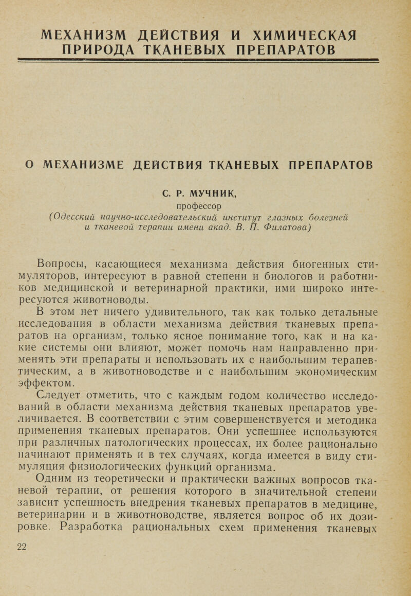 МЕХАНИЗМ ДЕЙСТВИЯ И ХИМИЧЕСКАЯ ПРИРОДА ТКАНЕВЫХ ПРЕПАРАТОВ О МЕХАНИЗМЕ ДЕЙСТВИЯ ТКАНЕВЫХ ПРЕПАРАТОВ С. Р. МУЧНИК, профессор (Одесский научно-исследовательский институт глазных болезней и тканевой терапии имени акад. В. П. Филатова) Вопросы, касающиеся механизма действия биогенных сти¬ муляторов, интересуют в равной степени и биологов и работни¬ ков медицинской и ветеринарной практики, ими широко инте¬ ресуются животноводы. В этом нет ничего удивительного, так как только детальные исследования в области механизма действия тканевых препа¬ ратов на организм, только ясное понимание того, как и на ка¬ кие системы они влияют, может помочь нам направленно при¬ менять эти препараты и использовать их с наибольшим терапев¬ тическим, а в животноводстве и с наибольшим экономическим эффектом. Следует отметить, что с каждым годом количество исследо¬ ваний в области механизма действия тканевых препаратов уве¬ личивается. В соответствии с этим совершенствуется и методика применения тканевых препаратов. Они успешнее используются при различных патологических процессах, их более рационально начинают применять и в тех случаях, когда имеется в виду сти¬ муляция физиологических функций организма. Одним из теоретически и практически важных вопросов тка¬ невой терапии, от решения которого в значительной степени зависит успешность внедрения тканевых препаратов в медицине, ветеринарии и в животноводстве, является вопрос об их дози¬ ровке. Разработка рациональных схем применения тканевых 22