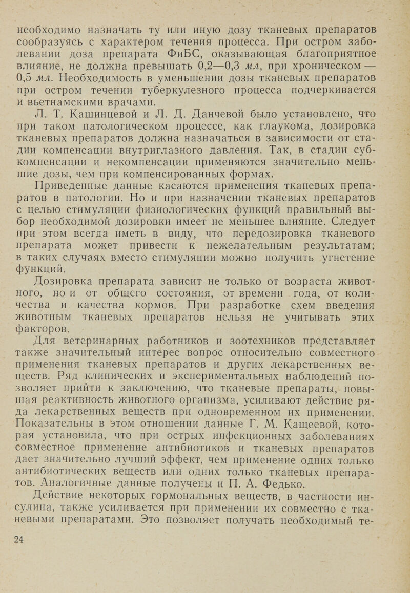 необходимо назначать ту или иную дозу тканевых препаратов сообразуясь с характером течения процесса. При остром забо¬ левании доза препарата ФиБС, оказывающая благоприятное влияние, не должна превышать 0,2—0,3 мл, при хроническом — 0,5 мл. Необходимость в уменьшении дозы тканевых препаратов при остром течении туберкулезного процесса подчеркивается и вьетнамскими врачами. Л. Т. Кашинцевой и Л. Д. Данчевой было установлено, что при таком патологическом процессе, как глаукома, дозировка тканевых препаратов должна назначаться в зависимости от ста¬ дии компенсации внутриглазного давления. Так, в стадии суб¬ компенсации и некомпенсации применяются значительно мень¬ шие дозы, чем при компенсированных формах. Приведенные данные касаются применения тканевых препа¬ ратов в патологии. Но и при назначении тканевых препаратов с целью стимуляции физиологических функций правильный вы¬ бор необходимой дозировки имеет не меньшее влияние. Следует при этом всегда иметь в виду, что передозировка тканевого препарата может привести к нежелательным результатам; в таких случаях вместо стимуляции можно получить угнетение функций. Дозировка препарата зависит не только от возраста живот¬ ного, но и от общего состояния, от времени года, от коли¬ чества и качества кормов. При разработке схем введения животным тканевых препаратов нельзя не учитывать этих факторов. Для ветеринарных работников и зоотехников представляет также значительный интерес вопрос относительно совместного применения тканевых препаратов и других лекарственных ве¬ ществ. Ряд клинических и экспериментальных наблюдений по¬ зволяет прийти к заключению, что тканевые препараты, повы¬ шая реактивность животного организма, усиливают действие ря¬ да лекарственных веществ при одновременном их применении. Показательны в этом отношении данные Г. М. Кащеевой, кото¬ рая установила, что при острых инфекционных заболеваниях совместное применение антибиотиков и тканевых препаратов дает значительно лучший эффект, чем применение одних только антибиотических веществ или одних только тканевых препара¬ тов. Аналогичные данные получены и П. А. Федько. Действие некоторых гормональных веществ, в частности ин¬ сулина, также усиливается при применении их совместно с тка¬ невыми препаратами. Это позволяет получать необходимый те- 24