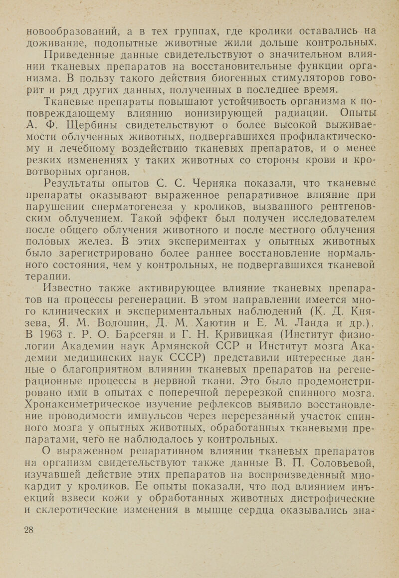 новообразований, а в тех группах, где кролики оставались на доживание, подопытные животные жили дольше контрольных. Приведенные данные свидетельствуют о значительном влия¬ нии тканевых препаратов на восстановительные функции орга¬ низма. В пользу такого действия биогенных стимуляторов гово¬ рит и ряд других данных, полученных в последнее время. Тканевые препараты повышают устойчивость организма к по- повреждающему влиянию ионизирующей радиации. Опыты А. Ф. Щербины свидетельствуют о более высокой выживае¬ мости облученных животных, подвергавшихся профилактическо¬ му и лечебному воздействию тканевых препаратов, и о менее резких изменениях у таких животных со стороны крови и кро- вотворных органов. Результаты опытов С. С. Черняка показали, что тканевые препараты оказывают выраженное репаративное влияние при нарушении сперматогенеза у кроликов, вызванного рентгенов¬ ским облучением. Такой эффект был получен исследователем после общего облучения животного и после местного облучения половых желез. В этих экспериментах у опытных животных было зарегистрировано более раннее восстановление нормаль¬ ного состояния, чем у контрольных, не подвергавшихся тканевой терапии. Известно также активирующее влияние тканевых препара¬ тов на процессы регенерации. В этом направлении имеется мно¬ го клинических и экспериментальных наблюдений (К. Д. Кня¬ зева, Я. М. Волошин, Д. М. Хаютин и Е. М. Ланда и др.). В 1963 г. Р. О. Барсегян и Г. Н. Кривицкая (Институт физио¬ логии Академии наук Армянской ССР и Институт мозга Ака¬ демии медицинских наук СССР) представили интересные дан¬ ные о благоприятном влиянии тканевых препаратов на регене- рационные процессы в нервной ткани. Это было продемонстри¬ ровано ими в опытах с поперечной перерезкой спинного мозга. Хронаксиметрическое изучение рефлексов выявило восстановле¬ ние проводимости импульсов через перерезанный участок спин¬ ного мозга у опытных животных, обработанных тканевыми пре¬ паратами, чего не наблюдалось у контрольных. О выраженном репаративном влиянии тканевых препаратов на организм свидетельствуют также данные В. П. Соловьевой, изучавшей действие этих препаратов на воспроизведенный мио¬ кардит у кроликов. Ее опыты показали, что под влиянием инъ¬ екций взвеси кожи у обработанных животных дистрофические и склеротические изменения в мышце сердца оказывались зна- 28