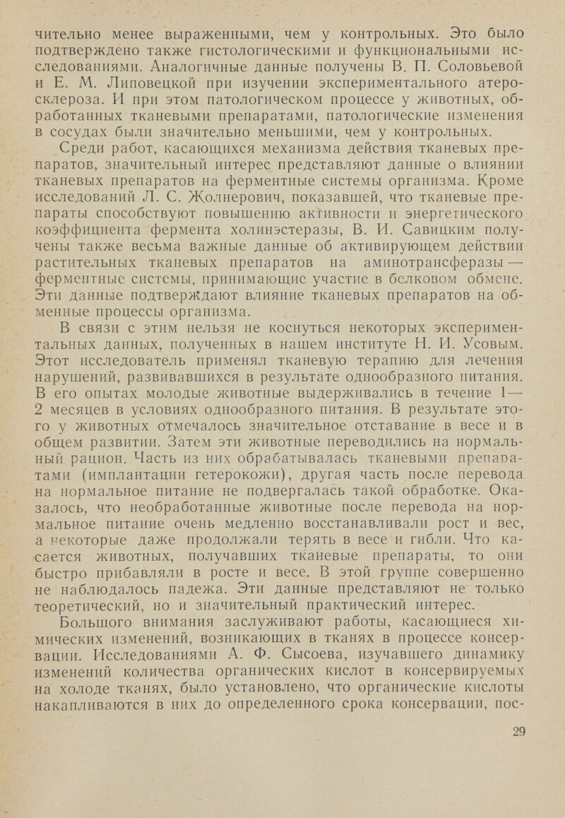 чительно менее выраженными, чем у контрольных. Это было подтверждено также гистологическими и функциональными ис¬ следованиями. Аналогичные данные получены В. П. Соловьевой и Е. М. Липовецкой при изучении экспериментального атеро¬ склероза. И при этом патологическом процессе у животных, об¬ работанных тканевыми препаратами, патологические изменения в сосудах были значительно меньшими, чем у контрольных. Среди работ, касающихся механизма действия тканевых пре¬ паратов, значительный интерес представляют данные о влиянии тканевых препаратов на ферментные системы организма. Кроме исследований Л. С. Жолнерович, показавшей, что тканевые пре¬ параты способствуют повышению активности и энергетического коэффициента фермента холинэстеразы, В. PI. Савицким полу¬ чены также весьма важные данные об активирующем действии растительных тканевых препаратов на аминотрансферазы — ферментные системы, принимающие участие в белковом обмене. Эти данные подтверждают влияние тканевых препаратов на об¬ менные процессы организма. В связи с этим нельзя не коснуться некоторых эксперимен¬ тальных данных, полученных в нашем институте Н. И. Усовым. Этот исследователь применял тканевую терапию для лечения нарушений, развивавшихся в результате однообразного питания. В его опытах молодые животные выдерживались в течение 1 — 2 месяцев в условиях однообразного питания. В результате это¬ го у животных отмечалось значительное отставание в весе и в общем развитии. Затем эти животные переводились на нормаль¬ ный рацион. Часть из них обрабатывалась тканевыми препапа- тами (имплантации гетерокожи), другая часть после перевода на нормальное питание не подвергалась такой обработке. Ока¬ залось, что необработанные животные после перевода на нор¬ мальное питание очень медленно восстанавливали рост и вес, а некоторые даже продолжали терять в весе и гибли. Что ка¬ сается животных, получавших тканевые препараты, то они быстро прибавляли в росте и весе. В этой группе совершенно не наблюдалось падежа. Эти данные представляют не только теоретический, но и значительный практический интерес. Большого внимания заслуживают работы, касающиеся хи¬ мических изменений, возникающих в тканях в процессе консер¬ вации. Исследованиями А. Ф. Сысоева, изучавшего динамику изменений количества органических кислот в консервируемых на холоде тканях, было установлено, что органические кислоты накапливаются в них до определенного срока консервации, пос- 29