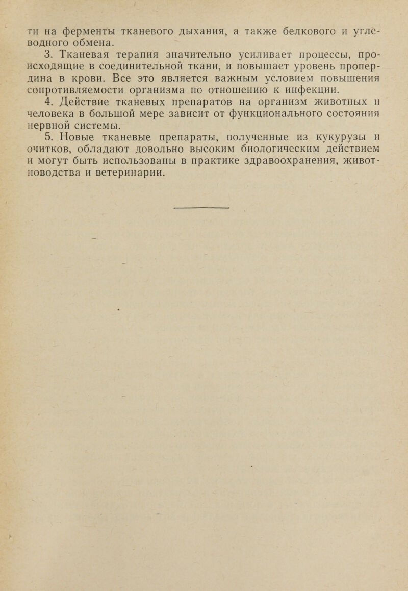 тн на ферменты тканевого дыхания, а также белкового и угле¬ водного обмена. 3. Тканевая терапия значительно усиливает процессы, про¬ исходящие в соединительной ткани, и повышает уровень пропер- дина в крови. Все это является важным условием повышения сопротивляемости организма по отношению к инфекции. 4. Действие тканевых препаратов на организм животных и человека в большой мере зависит от функционального состояния нервной системы. 5. Новые тканевые препараты, полученные из кукурузы и очитков, обладают довольно высоким биологическим действием и могут быть использованы в практике здравоохранения, живот¬ новодства и ветеринарии.