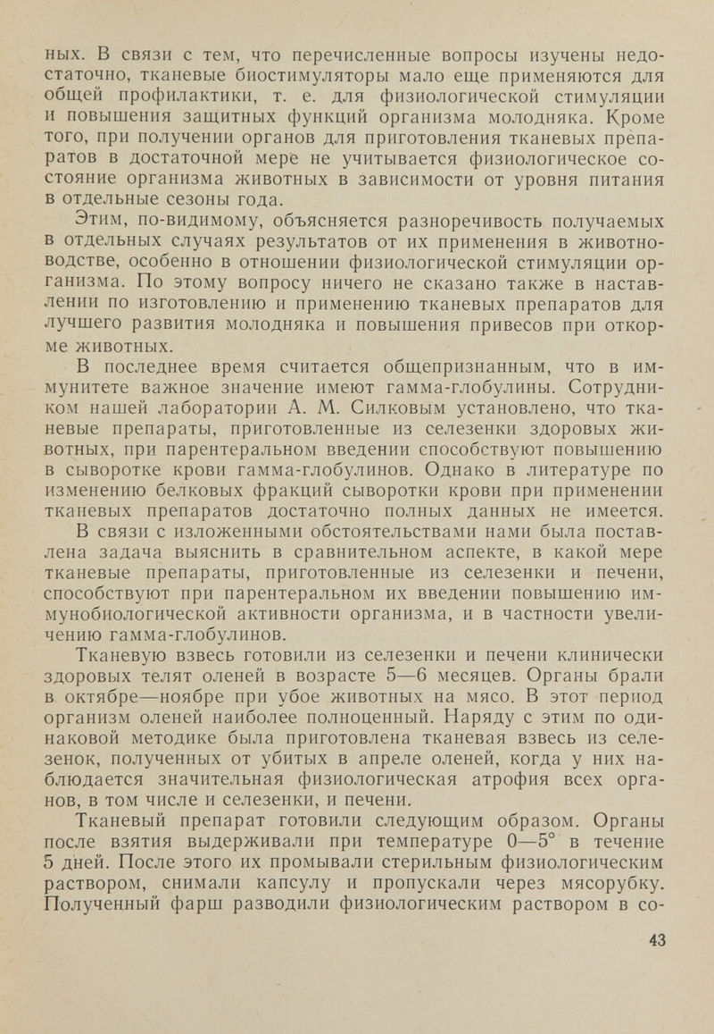 ных. в связи с тем, что перечисленные вопросы изучены недо¬ статочно, тканевые биостимуляторы мало еще применяются для обш.ей профилактики, т. е. для физиологической стимуляции и повышения защитных функций организма молодняка. Кроме того, при получении органов для приготовления тканевых npèna- ратов в достаточной мере не учитывается физиологическое со¬ стояние организма животных в зависимости от уровня питания в отдельные сезоны года. Этим, по-видимому, объясняется разноречивость получаемых в отдельных случаях результатов от их применения в животно¬ водстве, особенно в отношении физиологической стимуляции ор¬ ганизма. По этому вопросу ничего не сказано также в настав¬ лении по изготовлению и применению тканевых препаратов для лучшего развития молодняка и повышения привесов при откор¬ ме животных. В последнее время считается общепризнанным, что в им¬ мунитете важное значение имеют гамма-глобулины. Сотрудни¬ ком нашей лаборатории А. М. Силковым установлено, что тка¬ невые препараты, приготовленные из селезенки здоровых жи¬ вотных, при парентеральном введении способствуют повышению в сыворотке крови гамма-глобулинов. Однако в литературе по изменению белковых фракций сыворотки крови при применении тканевых препаратов достаточно полных данных не имеется. В связи с изложенными обстоятельствами нами была постав¬ лена задача выяснить в сравнительном аспекте, в какой мере тканевые препараты, приготовленные из селезенки и печени, способствуют при парентеральном их введении повышению им¬ мунобиологической активности организма, и в частности увели¬ чению гамма-глобулинов. Тканевую взвесь готовили из селезенки и печени клинически здоровых телят оленей в возрасте 5—6 месяцев. Органы брали в октябре—ноябре при убое животных на мясо. В этот период организм оленей наиболее полноценный. Наряду с этим по оди¬ наковой методике была приготовлена тканевая взвесь из селе¬ зенок, полученных от убитых в апреле оленей, когда у них на¬ блюдается значительная физиологическая атрофия всех орга¬ нов, в том числе и селезенки, и печени. Тканевый препарат готовили следующим образом. Органы после взятия выдерживали при температуре О—5° в течение 5 дней. После этого их промывали стерильным физиологическим раствором, снимали капсулу и пропускали через мясорубку. Полученный фарш разводили физиологическим раствором в со- 43