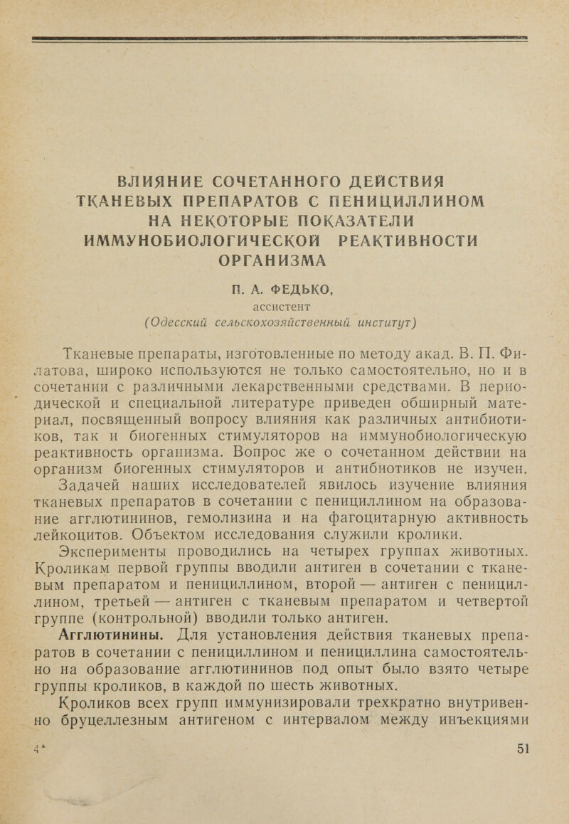 ВЛИЯНИЕ СОЧЕТАННОГО ДЕЙСТВИЯ ТКАНЕВЫХ ПРЕПАРАТОВ С ПЕНИЦИЛЛИНОМ НА НЕКОТОРЫЕ ПОКАЗАТЕЛИ ИММУНОБИОЛОГИЧЕСКОЙ РЕАКТИВНОСТИ ОРГАНИЗМА П. А. ФЕДЬКО, ассистент С Одесский сельскохозяйственный институт) Тканевые препараты, изготовленные по методу акад. В. П. Фи¬ латова, широко используются не только самостоятельно, но и в сочетании с различными лекарственными средствами. В перио¬ дической и специальной литературе приведен обширный мате¬ риал, посвященный вопросу влияния как различных антибиоти¬ ков, так и биогенных стимуляторов на иммунобиологическую реактивность организма. Вопрос же о сочетанном действии на организм биогенных стимуляторов и антибиотиков не изучен. Задачей наших исследователей явилось изучение влияния тканевых препаратов в сочетании с пенициллином на образова¬ ние агглютининов, гемолизина и на фагоцитарную активность лейкоцитов. Объектом исследования служили кролики. Эксперименты проводились на четырех группах животных. Кроликам первой группы вводили антиген в сочетании с ткане¬ вым препаратом и пенициллином, второй — антиген с пеницил¬ лином, третьей — антиген с тканевым препаратом и четвертой группе (контрольной) вводили только антиген. Агглютинины. Для установления действия тканевых препа¬ ратов в сочетании с пенициллином и пенициллина самостоятель¬ но на образование агглютининов под опыт было взято четыре группы кроликов, в каждой по шесть животных. Кроликов всех групп иммунизировали трехкратно внутривен¬ но бруцеллезным антигеном с интервалом между инъекциями 4* 51