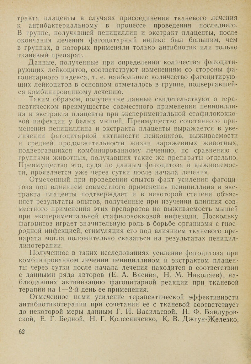 тракта плаценты в случаях присоединения тканевого лечения к антибактериальному в процессе проведения последнего. В группе, получавшей пенициллин и экстракт плаценты, после окончания лечения фагоцитарный индекс был большим, чем в группах, в которых применяли только антибиотик или только тканевый препарат. Данные, полученные при определении количества фагоцити¬ рующих лейкоцитов, соответствуют изменениям со стороны фа¬ гоцитарного индекса, т. е. наибольшее количество фагоцитирую- ш,их лейкоцитов в основном отмечалось в группе, подвергавшей¬ ся комбинированному лечению. Таким образом, полученные данные свидетельствуют о тера¬ певтическом преимуществе совместного применения пеницилли¬ на и экстракта плаценты при экспериментальной стафилококко¬ вой инфекции у белых мышей. Преимущество сочетанного при¬ менения пенициллина и экстракта плаценты выражается в уве¬ личении фагоцитарной активности лейкоцитов, выживаемости и средней продолжительности жизни зараженных животных, подвергавшихся комбинированному лечению, по сравнению с группами животных, получавших такие же препараты отдельно. Преимущество это, судя по данным фагоцитоза и выживаемос¬ ти, проявляется уже через сутки после начала лечения. Отмеченный при проведении опытов факт усиления фагоци¬ тоза под влиянием совместного применения пенициллина и экс¬ тракта плаценты подтверждает и в некоторой степени объяс¬ няет результаты опытов, полученные при изучении влияния сов¬ местного применения этих препаратов на выживаемость мышей при экспериментальной стафилококковой инфекции. Поскольку фагоцитоз играет значительную роль в борьбе организма с гное¬ родной инфекцией, стимуляция его под влиянием тканевого пре¬ парата могла положительно сказаться на результатах пеницил¬ линотерапии. Полученное в таких исследованиях усиление фагоцитоза при комбинированном лечении пенициллином и экстрактом плацен¬ ты через сутки после начала лечения находится в соответствии с данными ряда авторов (Е. А. Васина, Н. М. Николаев), на¬ блюдавших активизацию фагоцитарной реакции при тканевой терапии на 1—2-й день ее применения. Отмеченное нами усиление терапевтической эффективности антибиотикотерапии при сочетании ее с тканевой соответствует до некоторой меры данным Г. И. Васильевой, П. Ф. Бандуров- ской, Е. Г. Бедной, Н. Г. Колесниченко, К. В. Джгун-Железко, 62