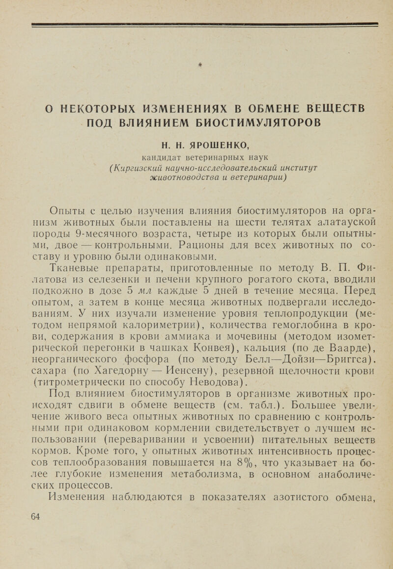 о НЕКОТОРЫХ ИЗМЕНЕНИЯХ В ОБМЕНЕ ВЕЩЕСТВ ПОД ВЛИЯНИЕМ БИОСТИМУЛЯТОРОВ Н. Н. ЯРОШЕНКО, кандидат ветеринарных наук С Киргизский научно-исследовательский институт животноводства и ветеринарии) Опыты с целью изучения влияния биостимуляторов на орга¬ низм животных были поставлены на шести телятах алатауской породы 9-месячного возраста, четыре из которых были опытны¬ ми, двое — контрольными. Рационы для всех животных по со¬ ставу и уровню были одинаковыми. Тканевые препараты, приготовленные по методу В. П. Фи¬ латова из селезенки и печени крупного рогатого скота, вводили подкожно в дозе 5 мл каждые 5 дней в течение месяца. Перед опытом, а затем в конце месяца животных подвергали исследо¬ ваниям. У них изучали изменение уровня теплопродукции (ме¬ тодом непрямой калориметрии), количества гемоглобина в кро¬ ви, содержания в крови аммиака и мочевины (методом изомет¬ рической перегонки в чашках Конвея), кальция (по де Ваарде), неорганического фосфора (по методу Белл—Дойзи—-Вриггса). сахара (по Хагедорну — Иенсену), резервной щелочности крови (титрометрически по способу Неводова). Под влиянием биостимуляторов в организме животных про¬ исходят сдвиги в обмене веществ (см. табл.). Большее увели¬ чение живого веса опытных животных по сравнению с контроль¬ ными при одинаковом кормлении свидетельствует о лучшем ис¬ пользовании (переваривании и усвоении) питательных веществ кормов. Кроме того, у опытных животных интенсивность процес¬ сов теплообразования повышается на 8%, что указывает на бо¬ лее глубокие изменения метаболизма, в основном анаболиче¬ ских процессов. Изменения наблюдаются в показателях азотистого обмена, 64