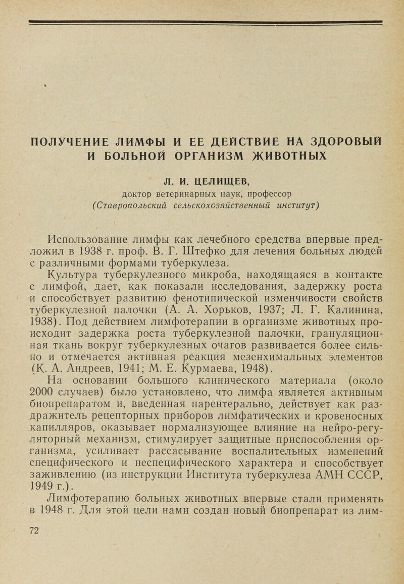ПОЛУЧЕНИЕ ЛИМФЫ И ЕЕ ДЕЙСТВИЕ НА ЗДОРОВЫЙ И БОЛЬНОЙ ОРГАНИЗМ ЖИВОТНЫХ Л. И. ЦЕЛИЩЕВ, доктор ветеринарных наук, профессор (Ставропольский сельскохозяйственный институт) Использование лимфы как лечебного средства впервые пред¬ ложил в 1938 г. проф. В. Г. Штефко для лечения больных людей с различными формами туберкулеза. Культура туберкулезного микроба, находящаяся в контакте с лимфой, дает, как показали исследования, задержку роста и способствует развитию фенотипической изменчивости свойств туберкулезной палочки (А. А. Хорьков, 1937; Л. Г. Калинина, 1938). Под действием лимфотерапии в организме животных про¬ исходит задержка роста туберкулезной палочки, грануляцион¬ ная ткань вокруг туберкулезных очагов развивается более силь¬ но и отмечается активная реакция мезенхимальных элементов (К. А. Андреев, 1941; М. Е. Курмаева, 1948). На основании большого клинического материала (около 2000 случаев) было установлено, что лимфа является активным биопрепаратом и, введенная парентерально, действует как раз¬ дражитель рецепторных приборов лимфатических и кровеносных капилляров, оказывает нормализующее влияние на нейро-регу- ляторный механизм, стимулирует защитные приспособления ор¬ ганизма, усиливает рассасывание воспалительных изменений специфического и неспецифического характера и способствует заживлению (из инструкции Института туберкулеза АМН СССР, 1949 г.). Лимфотерапию больных животных впервые стали применять в 1948 г. Для этой цели нами создан новый биопрепарат из лим- 72