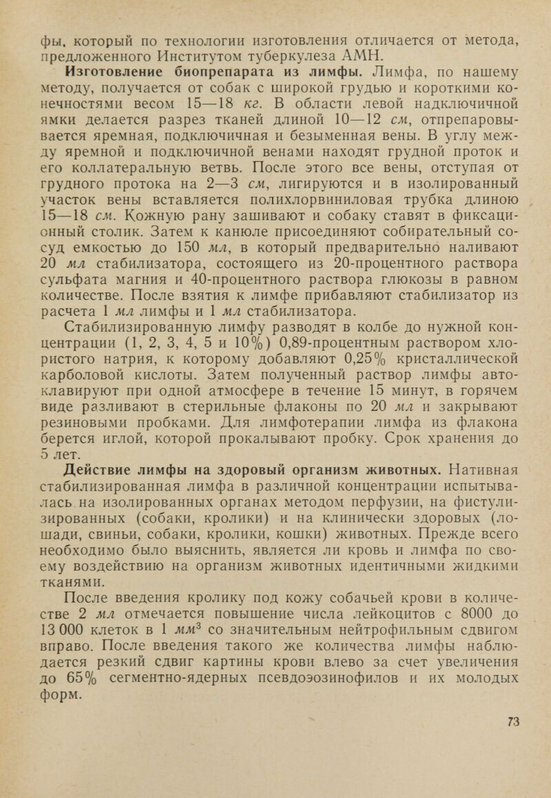 фы. который по технологии изготовления отличается от метода, предложенного Институтом туберкулеза АМН. Изготовление биопрепарата из лимфы. Лимфа, по нашему методу, получается от собак с широкой грудью и короткими ко¬ нечностями весом 15—18 кг. В области левой надключичной ямки делается разрез тканей длиной 10—12 см, отпрепаровы- вается яремная, подключичная и безыменная вены. В углу меж¬ ду яремной и подключичной венами находят грудной проток и его коллатеральную ветвь. После этого все вены, отступая от грудного протока на 2—3 см, лигируются и в изолированный участок вены вставляется полихлорвиниловая трубка длиною 15—18 см. Кожную рану зашивают и собаку ставят в фиксаци¬ онный столик. Затем к канюле присоединяют собирательный со¬ суд емкостью до 150 мл, в который предварительно наливают 20 мл стабилизатора, состоящего из 20-процентного раствора сульфата магния и 40-процентного раствора глюкозы в равном количестве. После взятия к лимфе прибавляют стабилизатор из расчета 1 мл лимфы и 1 мл стабилизатора. Стабилизированную лимфу разводят в колбе до нужной кон¬ центрации (1, 2, 3, 4, 5 и 10%) 0,89-процентным раствором хло¬ ристого натрия, к которому добавляют 0,25% кристаллической карболовой кислоты. Затем полученный раствор лимфы авто- клавируют при одной атмосфере в течение 15 минут, в горячем виде разливают в стерильные флаконы по 20 мл и закрывают резиновыми пробками. Для лимфотерапии лимфа из флакона берется иглой, которой прокалывают пробку. Срок хранения до 5 лет. Действие лимфы на здоровый организм животных. Нативная стабилизированная лимфа в различной концентрации испытыва- лась на изолированных органах методом перфузии, на фистули- зированных (собаки, кролики) и на клинически здоровых (ло¬ шади, свиньи, собаки, кролики, кошки) животных. Прежде всего необходимо было выяснить, является ли кровь и лимфа по сво¬ ему воздействию на организм животных идентичными жидкими тканями. После введения кролику под кожу собачьей крови в количе¬ стве 2 мл отмечается повышение числа лейкоцитов с 8000 до 13 000 клеток в 1 мм^ со значительным нейтрофильным сдвигом вправо. После введения такого же количества лимфы наблю¬ дается резкий сдвиг картины крови влево за счет увеличения до 65% сегментно-ядерных псевдоэозинофилов и их молодых форм. 73