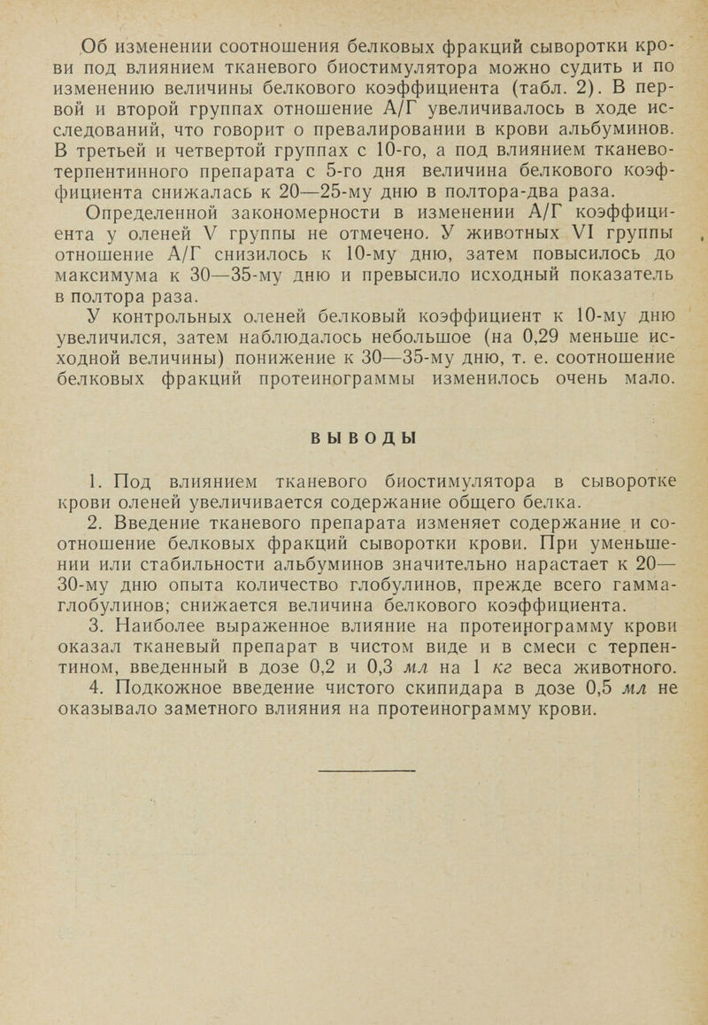 ,06 изменении соотношения белковых фракций сыворотки кро¬ ви под влиянием тканевого биостимулятора можно судить и по изменению величины белкового коэффициента (табл. 2). В пер¬ вой и второй группах отношение А/Г увеличивалось в ходе ис¬ следований, что говорит о превалировании в крови альбуминов. В третьей и четвертой группах с 10-го, а под влиянием тканево- терпентинного препарата с 5-го дня величина белкового коэф¬ фициента снижалась к 20—25-му дню в полтора-два раза. Определенной закономерности в изменении А/Г коэффици¬ ента у оленей V группы не отмечено. У животных VI группы отношение А/Г снизилось к 10-му дню, затем повысилось до максимума к 30—35-му дню и превысило исходный показатель в полтора раза. У контрольных оленей белковый коэффициент к 10-му дню увеличился, затем наблюдалось небольшое (на 0,29 меньше ис¬ ходной величины) понижение к 30—35-му дню, т. е. соотношение белковых фракций протеинограммы изменилось очень мало. ВЫВОДЫ 1. Под влиянием тканевого биостимулятора в сыворотке крови оленей увеличивается содержание общего белка. 2. Введение тканевого препарата изменяет содержание и со¬ отношение белковых фракций сыворотки крови. При уменьше¬ нии или стабильности альбуминов значительно нарастает к 20— 30-му дню опыта количество глобулинов, прежде всего гамма- глобулинов; снижается величина белкового коэффициента. 3. Наиболее выраженное влияние на протеирограмму крови оказал тканевый препарат в чистом виде и в смеси с терпен¬ тином, введенный в дозе 0,2 и 0,3 м,л на 1 кг веса животного. 4. Подкожное введение чистого скипидара в дозе 0,5 мл не оказывало заметного влияния на протеинограмму крови.
