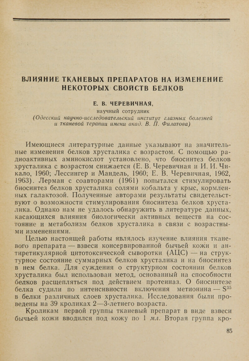 ВЛИЯНИЕ ТКАНЕВЫХ ПРЕПАРАТОВ НА ИЗМЕНЕНИЕ НЕКОТОРЫХ СВОЙСТВ БЕЛКОВ Е. в. ЧЕРЕВИЧНАЯ, научный сотрудник (Одесский научно-исследовательский институт глазных болезней и тканевой терапии имени акад. В. П. Филатова) Имеющиеся литературные данные указывают на значитель¬ ные изменения белков хрусталика с возрастом. С помощью ра¬ диоактивных аминокислот установлено, что биосинтез белков хрусталика с возрастом снижается (Е. В. Черевичная и И. И. Чи¬ кало, 1960; Лессингер и Мандель, 1960; Е. В. Черевичная, 1962, 1963). Лерман с соавторами (1961) попытался стимулировать биосинтез белков хрусталика солями кобальта у крыс, кормлен¬ ных галактозой. Полученные авторами результаты свидетельст¬ вуют о возможности стимулирования биосинтеза белков хруста¬ лика. Однако нам не удалось обнаружить в литературе данных, касающихся влияния биологически активных веществ на сос¬ тояние и метаболизм белков хрусталика в связи с возрастны¬ ми изменениями. Целью настоящей работы являлось изучение влияния ткане¬ вого препарата — взвеси консервированной бычьей кожи и ан¬ тиретикулярной цитотоксической сыворотки (АЦС) — на струк¬ турное состояние суммарных белков хрусталика и на биосинтез в нем белка. Для суждения о структурном состоянии белков хрусталика был использован метод, основанный на способности белков расщепляться под действием протеиназ. О биосинтезе белка судили по интенсивности включения метионина — в белки различных слоев хрусталика. Исследования были про¬ ведены на 39 кроликах 2—3-летнего возраста. Кроликам первой группы тканевый препарат в виде взвеси бычьей кожи вводился под кожу по 1 мл. Вторая группа кро- 85