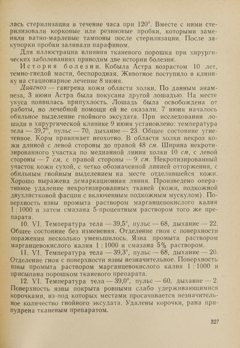лась стерилизация в течение часа при 120°. Вместе с ними сте¬ рилизовали корковые или резиновые пробки, которыми заме¬ няли ватно-марлевые тампоны после стерилизации. После за¬ купорки пробки заливали парафином. Для иллюстрации влияния тканевого порошка при хирурги¬ ческих заболеваниях приводим две истории болезни. История болезни. Кобыла Астра возрастом 10 лет, темно-гнедой масти, беспородная. Животное поступило в клини¬ ку на стационарное лечение 8 июня. Диагноз — гангрена кожи области холки. По данным анам¬ неза, 3 июня Астра была покусана другой лошадью. На месте укуса появилась припухлость. Лошадь была освобождена от работы, но лечебной помощи ей не оказали. 7 июня началось обильное выделение гнойного эксудата. При исследовании ло¬ шади в хирургической клинике 9 июня установлено: температура тела — 39,7°, пульс—70, дыхание—23. Общее состояние угне¬ тенное. Корм принимает неохотно. В области холки некроз ко¬ жи длиной с левой стороны до правой 48 см. Ширина некроти- зированного участка по медианной линии холки 10 см, с левой стороны — 7 см, с правой стороны — 9 см. Некротизированный участок кожи сухой, с четко обозначенной линией отторжения, с обильным гнойным выделением на месте отделившейся кожи. Хорошо выражена демаркационная линия. Произведено опера¬ тивное удаление некротизированных тканей (кожи, подкожной двухлистковой фасции с включенным подкожным мускулом). По¬ верхность язвы промыта раствором марганцевокислого калия 1 ; 1000 и затем смазана 5-процентным раствором того же пре¬ парата. 10. VI. Температура тела —39,5°, пульс — 68, дыхание — 22. Общее состояние без изменения. Отделение гноя с поверхности поражения несколько уменьшилось. Язва промыта раствором марганцевокислого калия 1 : 1000 и смазана 5% раствором. 11. VI. Температура тела — 39,3°, пульс — 68, дыхание — 20. Отделение гноя с поверхности язвы незначительное. Поверхность язвы промыта раствором марганцевокислого калия 1 : 1000 и присыпана порошком тканевого препарата. 12. VI. Температура тела — 39,0°, пульс — 60, дыхание — 2. Поверхность язвы покрыта ровными слабо удерживающимися корочками, из-под которых местами просачивается незначитель¬ ное количество гнойного эксудата. Удалены корочки, рана при¬ пудрена тканевым препаратом. 327