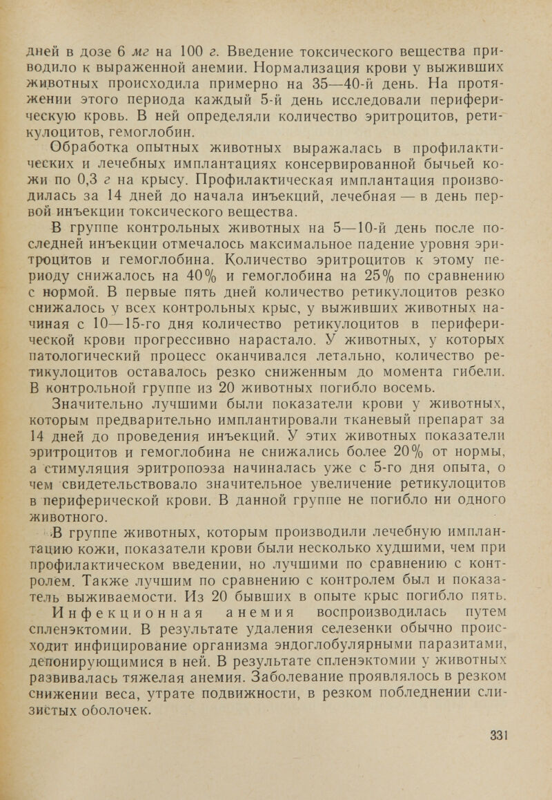 дней в дозе 6 мг на 100 г. Введение токсического вещества при¬ водило к выраженной анемии. Нормализация крови у выживших животных происходила примерно на 35—40-й день. На протя¬ жении этого периода каждый 5-й день исследовали перифери¬ ческую кровь. В ней определяли количество эритроцитов, рети- кулоцитов, гемоглобин. Обработка опытных животных выражалась в профилакти¬ ческих и лечебных имплантациях консервированной бычьей ко¬ жи по 0,3 г на крысу. Профилактическая имплантация произво¬ дилась за 14 дней до начала инъекций, лечебная — в день пер¬ вой инъекции токсического вещества. В группе контрольных животных на 5—10-й день после по¬ следней инъекции отмечалось максимальное падение уровня эри¬ троцитов и гемоглобина. Количество эритроцитов к этому пе¬ риоду снижалось на 40% и гемоглобина на 25% по сравнению с нормой. В первые пять дней количество ретикулоцитов резко снижалось у всех контрольных крыс, у выживших животных на¬ чиная с 10—15-го дня количество ретикулоцитов в перифери¬ ческой крови прогрессивно нарастало. У животных, у которых патологический процесс оканчивался летально, количество ре¬ тикулоцитов оставалось резко сниженным до момента гибели. В контрольной группе из 20 животных погибло восемь. Значительно лучшими были показатели крови у животных, которым предварительно имплантировали тканевый препарат за 14 дней до проведения инъекций. У этих животных показатели эритроцитов и гемоглобина не снижались более 20% от нормы, а стимуляция эритропоэза начиналась уже с 5-го дня опыта, о чем свидетельствовало значительное увеличение ретикулоцитов в периферической крови. В данной группе не погибло ни одного животного. Б группе животных, которым производили лечебную имплан¬ тацию кожи, показатели крови были несколько худшими, чем при профилактическом введении, но лучшими по сравнению с конт¬ ролем. Также лучшим по сравнению с контролем был и показа¬ тель выживаемости. Из 20 бывших в опыте крыс погибло пять. Инфекционная анемия воспроизводилась путем спленэктомии. В результате удаления селезенки обычно проис¬ ходит инфицирование организма эндоглобулярными паразитами, депонирующимися в ней. В результате спленэктомии у животных развивалась тяжелая анемия. Заболевание проявлялось в резком снижении веса, утрате подвижности, в резком побледнении сли¬ зистых оболочек. 331