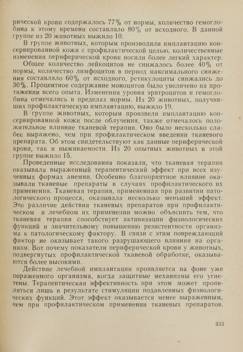 рической крови содержалось 77% от нормы, количество гемогло¬ бина к этому времени составляло 80% от исходного. В данной группе из 20 животных выжило 10. В группе животных, которым производили имплантацию кон¬ сервированной кожи с профилактической целью, количественные изменения периферической крови носили более легкий характер. Общее количество лейкоцитов не снижалось более 40% от нормы, количество лимфоцитов в период максимального сниже¬ ния составляло 60% от исходного, ретикулоциты снижались до 307о- Процентное содержание моноцитов было увеличено на про¬ тяжении всего опыта. Изменения уровня эритроцитов и гемогло¬ бина отмечались в пределах нормы. Из 20 животных, получив¬ ших профилактическую имплантацию, выжило 19. В группе животных, которым произвели имплантацию кон¬ сервированной кожи после облучения, также отмечалось поло¬ жительное влияние тканевой терапии. Оно было несколько сла¬ бее выражено, чем при профилактическом введении тканевого препарата. Об этом свидетельствуют как данные периферической крови, так и выживаемости. Из 20 опытных животных в этой группе выжило 15. Проведенные исследования показали, что тканевая терапия оказывала выраженный терапевтический эффект при всех изу¬ ченных формах анемии. Особенно благоприятное влияние ока¬ зывали тканевые препараты в случаях профилактического их применения. Тканевая терапия, примененная при развитии пато¬ логического процесса, оказывала несколько меньший эффект. Это различие действия тканевых препаратов при профилакти¬ ческом и лечебном их применении можно объяснить тем, что тканевая терапия способствует активизации физиологических функций и значительному повышению резистентности организ¬ ма к патологическому фактору. В связи с этим повреждающий фактор не оказывает такого разрушающего влияния на орга¬ низм. Вот почему показатели периферической крови у животных, подвергнутых профилактической тканевой обработке, оказыва¬ ются более высокими. Действие лечебной имплантации проявляется на фоне уже пораженного организма, когда защитные механизмы его угне¬ тены. Терапевтическая эффективность при этом может прояв¬ ляться лишь в результате стимуляции подавленных физиологи¬ ческих функций. Этот эффект оказывается менее выраженным, чем при профилактическом применении тканевых препаратов. 333