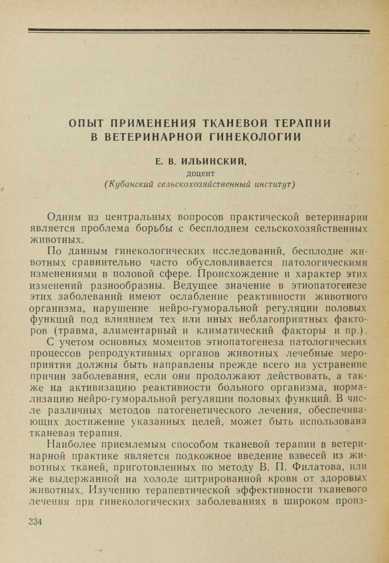 опыт ПРИМЕНЕНИЯ ТКАНЕВОЙ ТЕРАПИИ В ВЕТЕРИНАРНОЙ ГИНЕКОЛОГИИ (if E. В. ИЛЬИНСКИЙ, доцент ■ i ■ (Кубанский сельскохозяйственный институт) Одним из центральных вопросов практической ветеринарии является проблема борьбы с бесплодием сельскохозяйственных животных. По данным гинекологических исследований, бесплодие жи¬ вотных сравнительно часто обусловливается патологическими изменениями в половой сфере. Происхождение и характер этих изменений разнообразны. Ведущее значение в этиопатогенезе этих заболеваний имеют ослабление реактивности животного организма, нарушение нейро-гуморальной регуляции половых функций под влиянием тех или иных неблагоприятных факто¬ ров (травма, алиментарный и климатический факторы и пр.). С учетом основных моментов этиопатогенеза патологических процессов репродуктивных органов животных лечебные меро¬ приятия должны быть направлены прежде всего на устранение причин заболевания, если они продолжают действовать, а так¬ же на активизацию реактивности больного организма, норма¬ лизацию нейро-гуморальной регуляции половых функций. В чис¬ ле различных методов патогенетического лечения, обеспечива¬ ющих достижение указанных целей, может быть использована тканевая терапия. Наиболее приемлемым способом тканевой терапии в ветери¬ нарной практике является подкожное введение взвесей из жи¬ вотных тканей, приготовленных по методу В. П. Филатова, или же выдержанной на холоде цитрированной крови от здоровых животных. Изучению терапевтической эффективности тканевого лечения при гинекологических заболеваниях в широком произ- 334