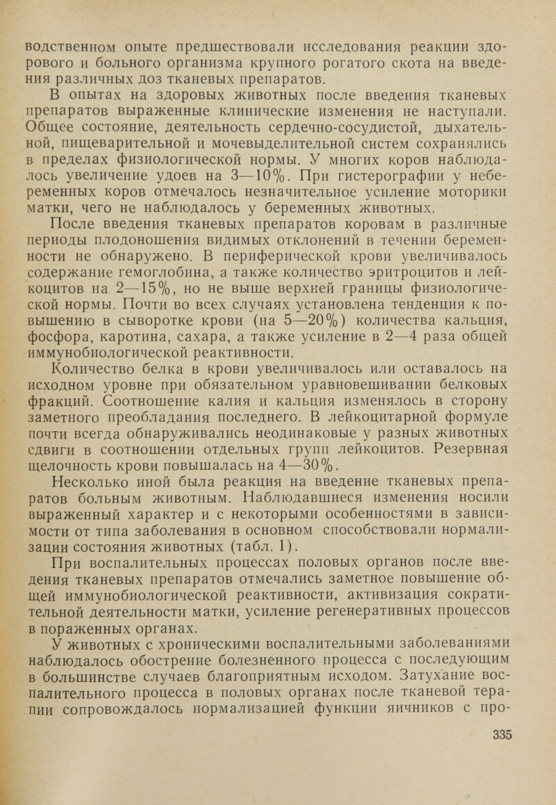 водственном опыте предшествовали исследования реакции здо¬ рового и больного организма крупного рогатого скота на введе¬ ния различных доз тканевых препаратов. В опытах на здоровых животных после введения тканевых препаратов выраженные клинические изменения не наступали. Общее состояние, деятельность сердечно-сосудистой, дыхатель¬ ной, пищеварительной и мочевыделительной систем сохранялись в пределах физиологической нормы. У многих коров наблюда¬ лось увеличение удоев на 3—10%. При гистерографии у небе¬ ременных коров отмечалось незначительное усиление моторики матки, чего не наблюдалось у беременных животных. После введения тканевых препаратов коровам в различные периоды плодоношения видимых отклонений в течении беремен^ ности не обнаружено. В периферической крови увеличивалось содержание гемоглобина, а также количество эритроцитов и лей¬ коцитов на 2—15%, но не выше верхней границы физиологиче¬ ской нормы. Почти во всех случаях установлена тенденция к по¬ вышению в сыворотке крови (на 5—20%) количества кальция, фосфора, каротина, сахара, а также усиление в 2—4 раза общей иммунобиологической реактивности. Количество белка в крови увеличивалось или оставалось на исходном уровне при обязательном уравновешивании белковых фракций. Соотношение калия и кальция изменялось в сторону заметного преобладания последнего. В лейкоцитарной формуле почти всегда обнаруживались неодинаковые у разных животных сдвиги в соотношении отдельных групп лейкоцитов. Резервная щелочность крови повышалась на 4—30%. Несколько иной была реакция на введение тканевых препа¬ ратов больным животным. Наблюдавшиеся изменения носили выраженный характер и с некоторыми особенностями в зависи¬ мости от типа заболевания в основном способствовали нормали¬ зации состояния животных (табл. 1). При воспалительных процессах половых органов после вве¬ дения тканевых препаратов отмечались заметное повышение об¬ щей иммунобиологической реактивности, активизация сократи¬ тельной деятельности матки, усиление регенеративных процессов в пораженных органах. У животных с хроническими воспалительными заболеваниями наблюдалось обострение болезненного процесса с последующим в большинстве случаев благоприятным исходом. Затухание вос¬ палительного процесса в половых органах после тканевой тера¬ пии сопровождалось нормализацией функции яичников с про- 335