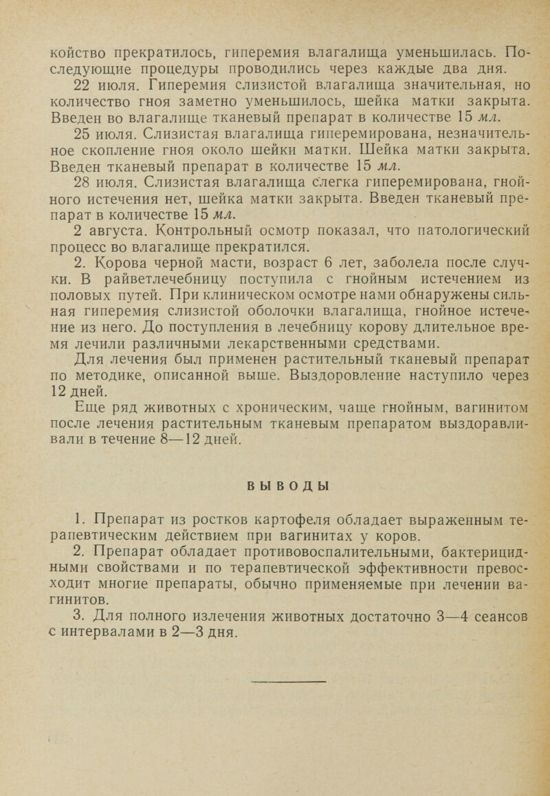 койство прекратилось, гиперемия влагалища уменьшилась. По¬ следующие процедуры проводились через каждые два дня. 22 июля. Гиперемия слизистой влагалища значительная, но количество гноя заметно уменьшилось, шейка матки закрыта. Введен во влагалище тканевый препарат в количестве 15 мл. 25 июля. Слизистая влагалища гиперемирована, незначитель¬ ное скопление гноя около шейки матки. Шейка матки закрыта. Введен тканевый препарат в количестве 15 мл. 28 июля. Слизистая влагалища слегка гиперемирована, гной¬ ного истечения нет, шейка матки закрыта. Введен тканевый пре¬ парат в количестве 15 мл. 2 августа. Контрольный осмотр показал, что патологический процесс во влагалище прекратился. 2. Корова черной масти, возраст 6 лет, заболела после случ¬ ки. В райветлечебницу поступила с гнойным истечением из половых путей. При клиническом осмотре нами обнаружены силь¬ ная гиперемия слизистой оболочки влагалища, гнойное истечем ние из него. До поступления в лечебницу корову длительное вре¬ мя лечили различными лекарственными средствами. Для лечения был применен растительный тканевый препарат по методике, описанной выше. Выздоровление наступило через 12 дней. Еще ряд животных с хроническим, чаще гнойным, вагинитом после лечения растительным тканевым препаратом выздоравли¬ вали в течение 8—12 дней. ВЫВОДЫ 1. Препарат из ростков картофеля обладает выраженным те¬ рапевтическим действием при вагинитах у коров. 2. Препарат обладает противовоспалительными, бактерицид¬ ными свойствами и по терапевтической эффективности превос¬ ходит многие препараты, обычно применяемые при лечении ва¬ гинитов. 3. Для полного излечения животных достаточно 3—4 сеансов с интервалами в 2—3 дня.