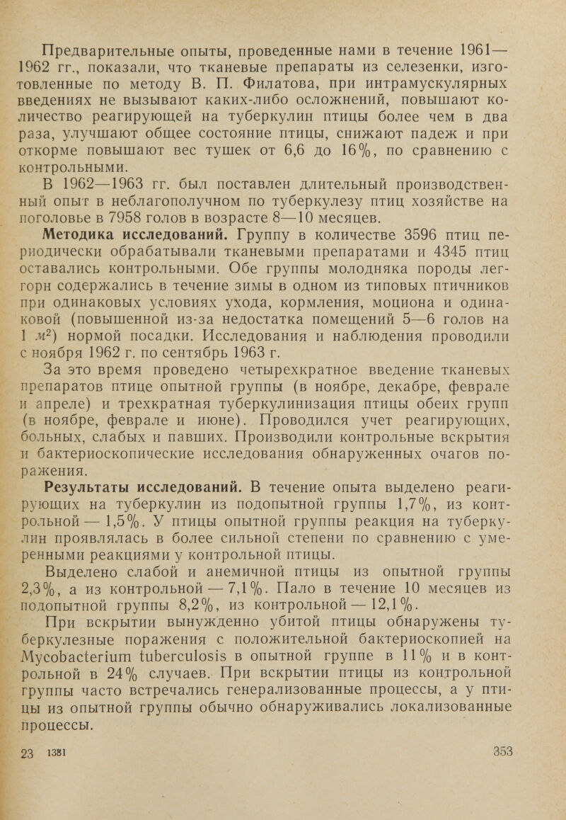 - . л ' предварительные опыты, проведенные нами в течение 1961— 1962 гг., показали, что тканевые препараты из селезенки, изго¬ товленные по методу В. П. Филатова, при интрамускулярных введениях не вызывают каких-либо осложнений, повышают ко¬ личество реагирующей на туберкулин птицы более чем в два раза, улучшают общее состояние птицы, снижают падеж и при откорме повышают вес тушек от 6,6 до 16%, по сравнению с контрольными. В 1962—1963 гг. был поставлен длительный производствен¬ ный опыт в неблагополучном по туберкулезу птиц хозяйстве на поголовье в 7958 голов в возрасте 8—10 месяцев. Методика исследований. Группу в количестве 3596 птиц пе¬ риодически обрабатывали тканевыми препаратами и 4345 птиц оставались контрольными. Обе группы молодняка породы лег¬ горн содержались в течение зимы в одном из типовых птичников при одинаковых условиях ухода, кормления, моциона и одина¬ ковой (повышенной из-за недостатка помещений 5—6 голов на 1 м^) нормой посадки. Исследования и наблюдения проводили с ноября 1962 г. по сентябрь 1963 г. За это время проведено четырехкратное введение тканевых препаратов птице опытной группы (в ноябре, декабре, феврале и апреле) и трехкратная туберкулинизация птицы обеих групп (в ноябре, феврале и июне). Проводился учет реагирующих, больных, слабых и павших. Производили контрольные вскрытия и бактериоскопические исследования обнаруженных очагов по¬ ражения. Результаты исследований. В течение опыта выделено реаги¬ рующих на туберкулин из подопытной группы 1,7%, из конт¬ рольной— 1,5%. У птицы опытной группы реакция на туберку¬ лин проявлялась в более сильной степени по сравнению с уме¬ ренными реакциями у контрольной птицы. Выделено слабой и анемичной птицы из опытной группы 2,3%, а из контрольной — 7,1 %. Пало в течение 10 месяцев из подопытной группы 8,2%, из контрольной — 12,1 %• При вскрытии вынужденно убитой птицы обнаружены ту¬ беркулезные поражения с положительной бактериоскопией на Mycobacterium tuberculosis в опытной группе в 11% ив конт¬ рольной в 24% случаев. При вскрытии птицы из контрольной группы часто встречались генерализованные процессы, а у пти¬ цы из опытной группы обычно обнаруживались локализованные процессы. 23 1381 353