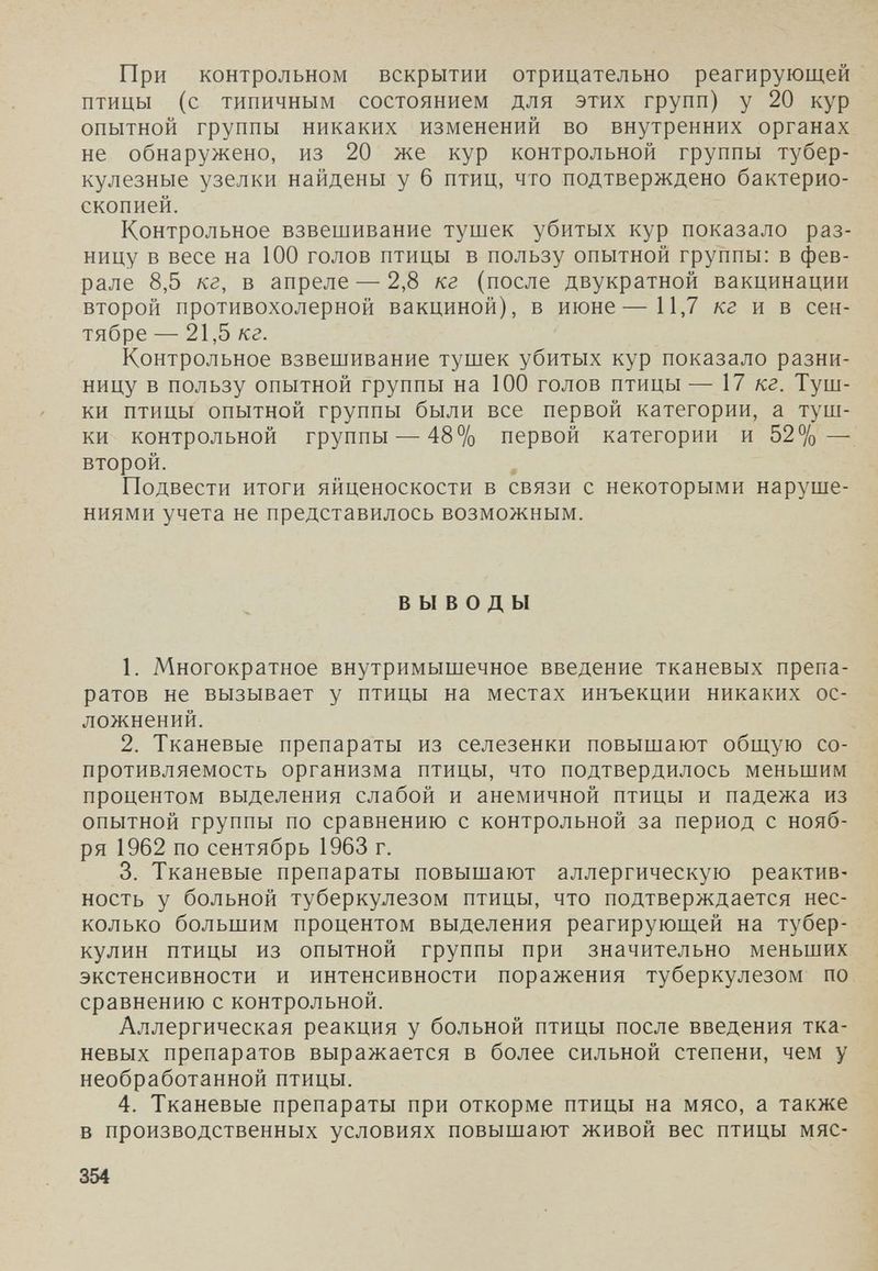 При контрольном вскрытии отрицательно реагирующей птицы (с типичным состоянием для этих групп) у 20 кур опытной группы никаких изменений во внутренних органах не обнаружено, из 20 же кур контрольной группы тубер¬ кулезные узелки найдены у 6 птиц, что подтверждено бактерио¬ скопией. Контрольное взвешивание тушек убитых кур показало раз¬ ницу в весе на 100 голов птицы в пользу опытной группы: в фев¬ рале 8,5 кг, в апреле — 2,8 кг (после двукратной вакцинации второй противохолерной вакциной), в июне—11,7 /сг и в сен¬ тябре — 21,5 кг. Контрольное взвешивание тушек убитых кур показало разни- ницу в пользу опытной группы на 100 голов птицы— 17 кг. Туш¬ ки птицы опытной группы были все первой категории, а туш¬ ки контрольной группы — 48% первой категории и 52% — второй. Подвести итоги яйценоскости в связи с некоторыми наруше¬ ниями учета не представилось возможным. ВЫВОДЫ 1. Многократное внутримышечное введение тканевых препа¬ ратов не вызывает у птицы на местах инъекции никаких ос¬ ложнений. 2. Тканевые препараты из селезенки повышают общую со¬ противляемость организма птицы, что подтвердилось меньшим процентом выделения слабой и анемичной птицы и падежа из опытной группы по сравнению с контрольной за период с нояб¬ ря 1962 по сентябрь 1963 г. 3. Тканевые препараты повышают аллергическую реактив¬ ность у больной туберкулезом птицы, что подтверждается нес¬ колько большим процентом выделения реагирующей на тубер¬ кулин птицы из опытной группы при значительно меньших экстенсивности и интенсивности поражения туберкулезом по сравнению с контрольной. Аллергическая реакция у больной птицы после введения тка¬ невых препаратов выражается в более сильной степени, чем у необработанной птицы. 4. Тканевые препараты при откорме птицы на мясо, а также в производственных условиях повышают живой вес птицы мяс- 354